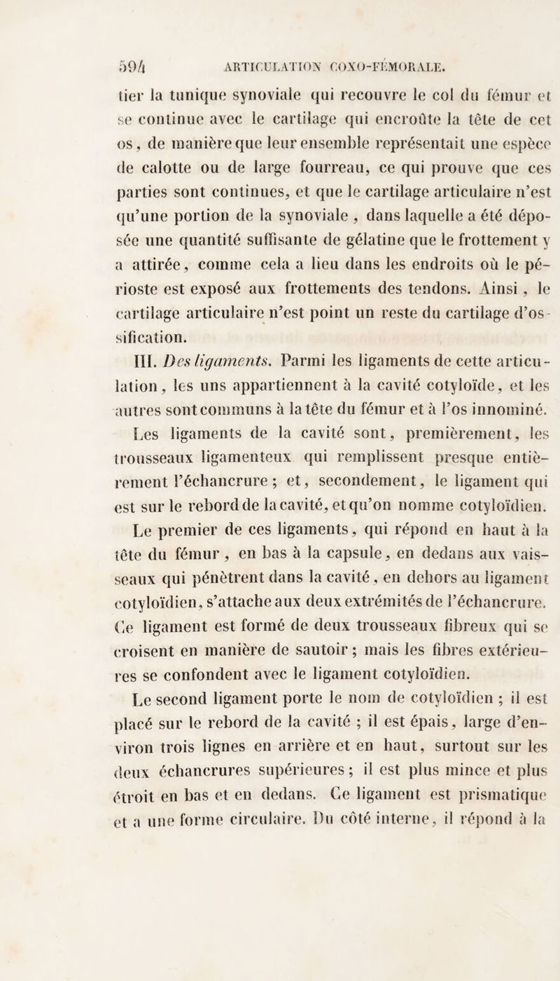 lier la tunique synoviale qui recouvre le col du fémur et se continue avec le cartilage qui encroûte la tête de cet os, de manière que leur ensemble représentait une espèce de calotte ou de large fourreau, ce qui prouve que ces parties sont continues, et que le cartilage articulaire n’est qu’une portion de la synoviale , dans laquelle a été dépo¬ sée une quantité suffisante de gélatine que le frottement y a attirée, comme cela a lieu dans les endroits où le pé¬ rioste est exposé aux frottements des tendons. Ainsi , le cartilage articulaire n’est point un reste du cartilage d’os sifi cation. III. Des ligaments. Parmi les ligaments de cette articu¬ lation, les uns appartiennent à la cavité cotyloïde, et les autres sont communs à la tête du fémur et à l’os innominé. Les ligaments de la cavité sont, premièrement, les trousseaux ligamenteux qui remplissent presque entiè¬ rement l’échancrure ; et, secondement, le ligament qui est sur le rebord de la cavité, et qu’on nomme cotyloïdien. Le premier de ces ligaments, qui répond en haut à la tête du fémur , en bas à la capsule, en dedans aux vais¬ seaux qui pénètrent dans la cavité, en dehors au ligament cotyloïdien, s’attache aux deux extrémités de l’échancrure. Le ligament est formé de deux trousseaux fibreux qui se croisent en manière de sautoir ; mais les fibres extérieu¬ res se confondent avec le ligament cotyloïdien. Le second ligament porte le nom de cotyloïdien ; il est placé sur le rebord de la cavité ; il est épais, large d’en¬ viron trois lignes en arrière et en haut, surtout sur les deux échancrures supérieures ; il est plus mince et plus étroit en bas et en dedans. Ce ligament est prismatique et a une forme circulaire. Du côté interne, il répond à la