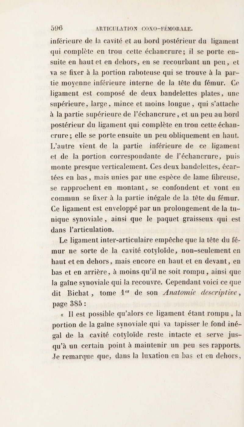 inférieure de la cavité et au bord postérieur du ligament qui complète en trou cette échancrure; il se porte en¬ suite en haut et en dehors, en se recourbant un peu, et va se fixer à la portion raboteuse qui se trouve à la par¬ tie moyenne inférieure interne de la tête du fémur. Ce ligament est composé de deux bandelettes plates, une supérieure, large, mince et moins longue, qui s’attache à la partie supérieure de l’échancrure , et un peu au bord postérieur du ligament qui complète en trou cette échan¬ crure; elle se porte ensuite un peu obliquement en haut. L’autre vient de la partie inférieure de ce ligament et de la portion correspondante de l’échancrure, puis monte presque verticalement. Ces deux bandelettes, écar¬ tées en bas, mais unies par une espèce de lame fibreuse, se rapprochent en montant, se confondent et vont en commun se fixer à la partie inégale de la tête du fémur. Ce ligament est enveloppé par un prolongement de la tu¬ nique synoviale , ainsi que le paquet graisseux qui est dans l’articulation. Le ligament inter-articulaire empêche que la tête du fé¬ mur ne sorte de la cavité cotyloïde, non-seulement en haut et en dehors, mais encore en haut et en devant, en bas et en arrière, à moins qu’il ne soit rompu, ainsi que la gaine synoviale qui la recouvre. Cependant voici ce que dit Bichat, tome 1er de son Anatomie descriptive, page 385 ; « Il est possible qu’alors ce ligament étant rompu, la portion de la gaine synoviale qui va tapisser le fond iné¬ gal de la cavité cotyloïde reste intacte et serve jus¬ qu’à un certain point à maintenir un peu scs rapports. Je remarque que, dans la luxation en bas et en dehors,