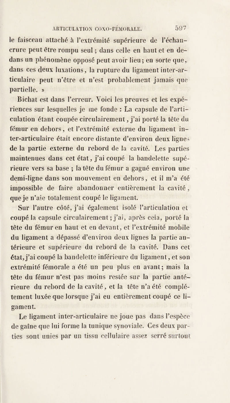 le faisceau attaché à l’extrémité supérieure de l’échan- crure peut être rompu seul ; dans celle en haut et en de¬ dans un phénomène opposé peut avoir lieu; en sorte que, dans ces deux luxations, la rupture du ligament inter-ar¬ ticulaire peut n’être et n’est probablement jamais que partielle. » Bichat est dans l’erreur. Voici les preuves et les expé¬ riences sur lesquelles je me fonde : La capsule de l’arti¬ culation étant coupée circulairement, j’ai porté la tête du fémur en dehors, et l’extrémité externe du ligament in¬ ter-articulaire était encore distante d’environ deux lignes de la partie externe du rebord de la cavité. Les parties maintenues dans cet état, j’ai coupé la bandelette supé¬ rieure vers sa base ; la tête du fémur a gagné environ une demi-ligne dans son mouvement en dehors, et il m’a été impossible de faire abandonner entièrement la cavité , que je n’aie totalement coupé le ligament. Sur l’autre côté, j’ai également isolé l’articulation et coupé la capsule circulairement ; j’ai, après cela, porté la tête du fémur en haut et en devant, et l’extrémité mobile du ligament a dépassé d’environ deux lignes la partie an¬ térieure et supérieure du rebord de la cavité. Dans cet état,j’ai coupé la bandelette inférieure du ligament, et son extrémité fémorale a été un peu plus en avant; mais la tête du fémur n'est pas moins restée sur la partie anté¬ rieure du rebord de la cavité, et la tête n’a été complè¬ tement luxée que lorsque j’ai eu entièrement coupé ce li¬ gament. Le ligament inter-articulaire ne joue pas dans l’espèce de gaine que lui forme la tunique synoviale. Ces deux par¬ ties sont unies par un tissu cellulaire assez serré surtout