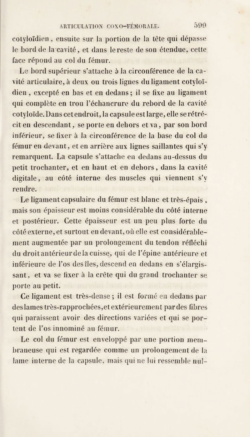 cotyloïdien, ensuite sur la portion de la tête qui dépasse le bord de la cavité, et dans le reste de son étendue, cette face répond au col du fémur. Le bord supérieur s’attache à la circonférence de la ca¬ vité articulaire, à deux ou trois lignes du ligament cotyloï- dien, excepté en bas et en dedans ; il se fixe au ligament qui complète en trou réchancrure du rebord de la cavité cotyloïde. Dans cet endroit, la capsule est large, elle se rétré¬ cit en descendant, se porte en dehors et va, par son bord inférieur, se fixer à la circonférence de la base du col du fémur en devant, et en arrière aux lignes saillantes qui s’y remarquent. La capsule s’attache en dedans au-dessus du petit trochanter, et en haut et en dehors, dans la cavité digitale, au côté interne des muscles qui viennent s’v rendre. Le ligament capsulaire du fémur est blanc et très-épais , mais son épaisseur est moins considérable du côté interne et postérieur. Cette épaisseur est un peu plus forte du côté externe, et surtout en devant, où elle est considérable¬ ment augmentée par un prolongement du tendon réfléchi du droit antérieur de la cuisse, qui de l’épine antérieure et inférieure de l’os des îles, descend en dedans en s’élargis¬ sant, et va se lixer à la crête qui du grand trochanter se porte au petit. Ce ligament est très-dense ; il est formé en dedans par des lames très-rapprochées,et extérieurement par des fibres qui paraissent avoir des directions variées et qui se por¬ tent de l’os mnoiniiié au fémur. Le col du fémur est enveloppé par une portion mem¬ braneuse qui est regardée comme un prolongement de la lame interne de la capsule, mais qui ne lui ressemble nul-