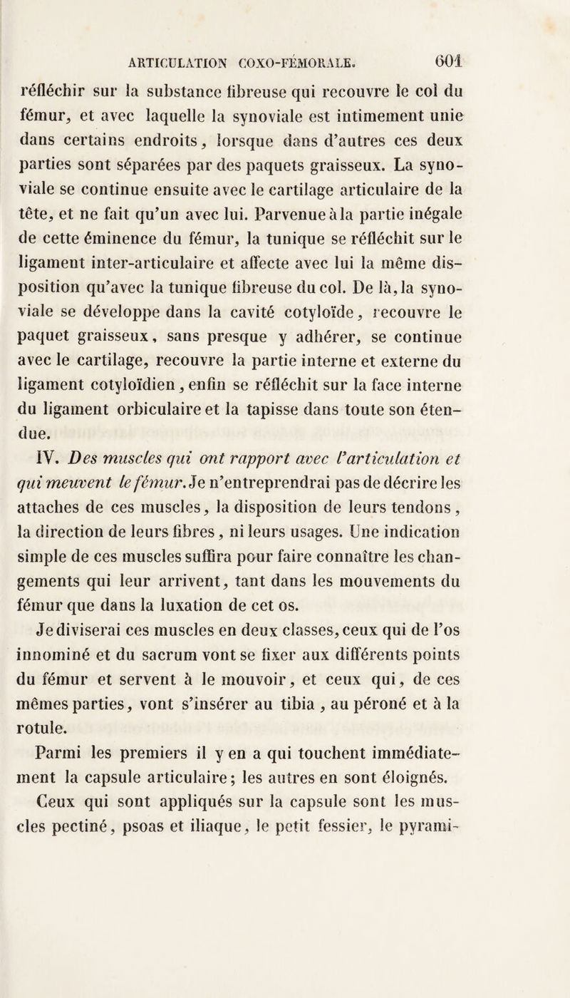 réfléchir sur la substance fibreuse qui recouvre le col du fémur, et avec laquelle la synoviale est intimement unie dans certains endroits, lorsque dans d’autres ces deux parties sont séparées par des paquets graisseux. La syno¬ viale se continue ensuite avec le cartilage articulaire de la tête, et ne fait qu’un avec lui. Parvenue àla partie inégale de cette éminence du fémur, la tunique se réfléchit sur le ligament inter-articulaire et affecte avec lui la même dis¬ position qu’avec la tunique fibreuse du col. De là, la syno¬ viale se développe dans la cavité cotyloïde, recouvre le paquet graisseux, sans presque y adhérer, se continue avec le cartilage, recouvre la partie interne et externe du ligament cotyloïdien, enfin se réfléchit sur la face interne du ligament orbiculaire et la tapisse dans toute son éten¬ due. IV. Des muscles qui ont rapport avec l'articulation et qui meuvent le fémur Je n’entreprendrai pas de décrire les attaches de ces muscles, la disposition de leurs tendons, la direction de leurs fibres, ni leurs usages. Une indication simple de ces muscles suffira pour faire connaître les chan¬ gements qui leur arrivent, tant dans les mouvements du fémur que dans la luxation de cet os. Je diviserai ces muscles en deux classes, ceux qui de l’os innominé et du sacrum vont se fixer aux différents points du fémur et servent à le mouvoir, et ceux qui, de ces mêmes parties, vont s’insérer au tibia , au péroné et à la rotule. Parmi les premiers il y en a qui touchent immédiate¬ ment la capsule articulaire; les autres en sont éloignés. Ceux qui sont appliqués sur la capsule sont les mus¬ cles pectiné, psoas et iliaque, le petit fessier, le pvrami-