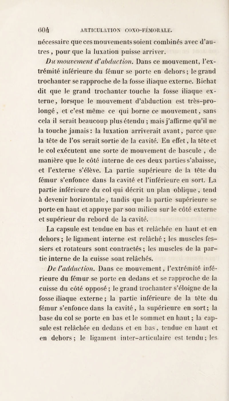 nécessaire que ces mouvements soient combinés avec d’au¬ tres, pour que la luxation puisse arriver. Du mouvement d'abduction. Dans ce mouvement, l’ex¬ trémité inférieure du fémur se porte en dehors ; le grand trochanter se rapproche de la fosse iliaque externe. Bichat dit que le grand trochanter touche la fosse iliaque ex¬ terne, lorsque le mouvement d’abduction est très-pro- longé, et c’est même ce qui borne ce mouvement, sans cela il serait beaucoup plus étendu ; mais j’affirme qu’il ne la touche jamais : la luxation arriverait avant, parce que la tête de l’os serait sortie de la cavité. En effet, la tête et le col exécutent une sorte de mouvement de bascule , de manière que le côté interne de ces deux parties s’abaisse, et l’externe s’élève. La partie supérieure de la tête du fémur s’enfonce dans la cavité et l’inférieure en sort. La partie inférieure du col qui décrit un plan oblique, tend à devenir horizontale, tandis que la partie supérieure se porte en haut et appuyé par son milieu sur le côté externe et supérieur du rebord de la cavité. La capsule est tendue en bas et relâchée en haut et en dehors ; le ligament interne est relâché ; les muscles fes¬ siers et rotateurs sont contractés ; les muscles de la par¬ tie interne de la cuisse sont relâchés. De l'adduction. Dans ce mouvement, l’extrémité infé¬ rieure du fémur se porte en dedans et se rapproche de la cuisse du côté opposé ; le grand trochanter s’éloigne de la fosse iliaque externe ; la partie inférieure de la tête du fémur s’enfonce dans la cavité, la supérieure en sort; la base du col se porte en bas et le sommet en haut ; la cap¬ sule est relâchée en dedans et en bas, tendue en haut et en dehors ; le ligament inter-articulaire est tendu ; les