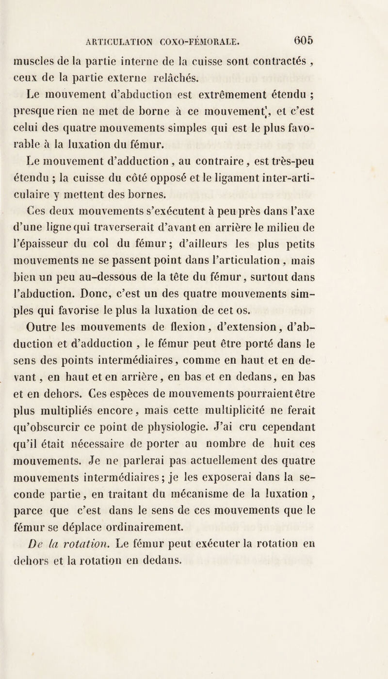 muscles de la partie interne de la cuisse sont contractés , ceux de la partie externe relâchés. Le mouvement d’abduction est extrêmement étendu ; presque rien ne met de borne à ce mouvement1, et c’est celui des quatre mouvements simples qui est le plus favo¬ rable à la luxation du fémur. Le mouvement d’adduction , au contraire, est très-peu étendu ; la cuisse du côté opposé et le ligament inter-arti¬ culaire y mettent des bornes. Ces deux mouvements s’exécutent à peu près dans l’axe d’une ligne qui traverserait d’avant en arrière le milieu de l’épaisseur du col du fémur; d’ailleurs les plus petits mouvements ne se passent point dans l’articulation, mais bien un peu au-dessous de la tête du fémur, surtout dans l’abduction. Donc, c’est un des quatre mouvements sim¬ ples qui favorise le plus la luxation de cet os. Outre les mouvements de flexion, d’extension, d’ab¬ duction et d’adduction , le fémur peut être porté dans le sens des points intermédiaires , comme en haut et en de¬ vant , en haut et en arrière, en bas et en dedans, en bas et en dehors. Ces espèces de mouvements pourraient être plus multipliés encore, mais cette multiplicité ne ferait qu’obscurcir ce point de physiologie. J’ai cru cependant qu’il était nécessaire de porter au nombre de huit ces mouvements. Je ne parlerai pas actuellement des quatre mouvements intermédiaires ; je les exposerai dans la se¬ conde partie, en traitant du mécanisme de la luxation , parce que c’est dans le sens de ces mouvements que le fémur se déplace ordinairement. De la rotation. Le fémur peut exécuter la rotation en dehors et la rotation en dedans.