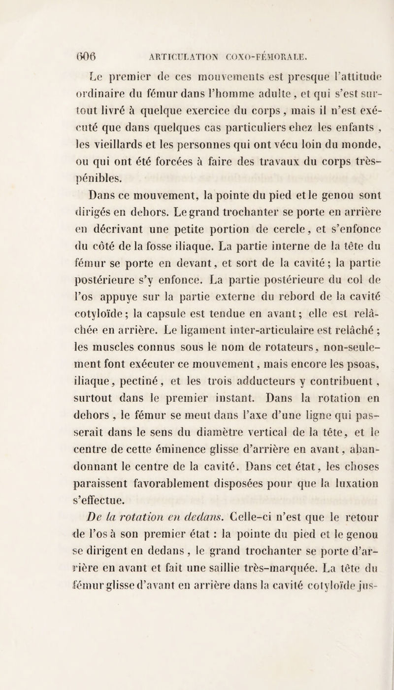 Le premier de ces mouvements est presque l’attitude ordinaire du fémur dans l’homme adulte, et qui s’est sur¬ tout livré à quelque exercice du corps, mais il n’est exé¬ cuté que dans quelques cas particuliers ehez les enfants , les vieillards et les personnes qui ont vécu loin du monde, ou qui ont été forcées à faire des travaux du corps très- pénibles. Dans ce mouvement, la pointe du pied et le genou sont dirigés en dehors. Legrand trochanter se porte en arrière en décrivant une petite portion de cercle, et s’enfonce du côté de la fosse iliaque. La partie interne de la tête du fémur se porte en devant, et sort de la cavité; la partie postérieure s’y enfonce. La partie postérieure du col de l’os appuyé sur la partie externe du rebord de la cavité cotyloïde; la capsule est tendue en avant; elle est relâ¬ chée en arrière. Le ligament inter-articulaire est relâché ; les muscles connus sous le nom de rotateurs, non-seule¬ ment font exécuter ce mouvement, mais encore les psoas, iliaque, pectiné, et les trois adducteurs y contribuent, surtout dans le premier instant. Dans la rotation en dehors , le fémur se meut dans l’axe d’une ligne qui pas¬ serait dans le sens du diamètre vertical de la tête, et le centre de cette éminence glisse d’arrière en avant, aban¬ donnant le centre de la cavité. Dans cet état, les choses paraissent favorablement disposées pour que la luxation s’effectue. De la rotation en dedans. Celle-ci n’est que le retour de l’os à son premier état ; la pointe du pied et le genou se dirigent en dedans , le grand trochanter se porte d’ar¬ rière en avant et fait une saillie très-marquée. La tête du fémur glisse d’avant en arrière dans la cavité cotyloïde jus-