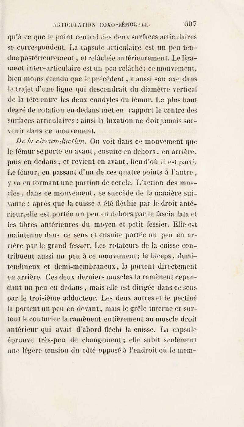 qu’à ce que le point centrai des deux surfaces articulaires se correspondent. La capsule articulaire est un peu ten¬ due postérieurement, et relâchée antérieurement. Le liga¬ ment inter-articulaire est un peu relâché: ce mouvement, bien moins étendu que le précédent, a aussi son axe dans le trajet d’une ligne qui descendrait du diamètre vertical de la tète entre les deux condyles du fémur. Le plus haut degré de rotation en dedans met en rapport le centre des surfaces articulaires : ainsi la luxation ne doit jamais sur¬ venir dans ce mouvement. De la circumcLuction. On voit dans ce mouvement que le fémur se porte en avant, ensuite eu dehors, en arrière, puis en dedans, et revient en avant, lieu d’où il est parti. Le fémur, en passant d’un de ces quatre points à l’autre , y va en formant une portion de cercle. L’action des mus¬ cles , dans ce mouvement, se succède de la manière sui¬ vante : après que la cuisse a été fléchie par le droit anté¬ rieur,elle est portée un peu en dehors par le fascia lata et les libres antérieures du moyen et petit fessier. Elle est maintenue dans ce sens et ensuite portée un peu en ar¬ rière par le grand fessier. Les rotateurs de la cuisse con¬ tribuent aussi un peu à ce mouvement; le biceps, demi- tendineux et demi-membraneux, la portent directement en arrière. Ces deux derniers muscles la ramènent cepen¬ dant un peu en dedans , mais elle est dirigée dans ce sens par le troisième adducteur. Les deux autres et le pectiné la portent un peu en devant, mais le grêle interne et sur¬ tout le couturier la ramènent entièrement au muscle droit antérieur qui avait d’abord fléchi la cuisse. La capsule éprouve très-peu de changement; elle subit seulement une légère tension du côté opposé à l’endroit où le mera-
