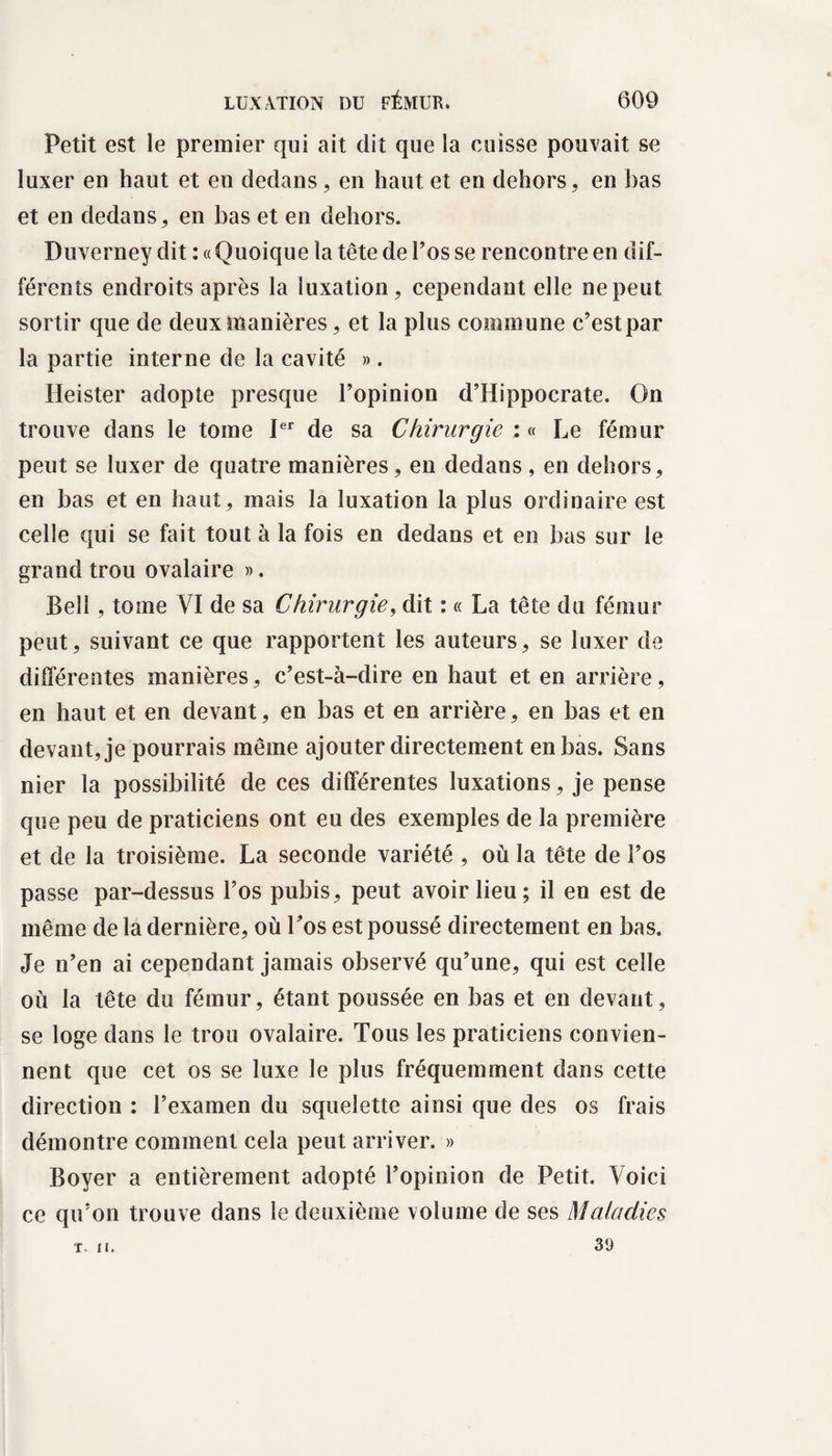 Petit est le premier qui ait dit que la cuisse pouvait se luxer en haut et en dedans, en haut et en dehors, en bas et en dedans, en bas et en dehors. Duverney dit : « Quoique la tête de l’os se rencontre en dif¬ férents endroits après la luxation, cependant elle ne peut sortir que de deux manières, et la plus commune c’est par la partie interne de la cavité ». Heister adopte presque l’opinion d’Hippocrate. On trouve dans le tome Ier de sa Chirurgie : « Le fémur peut se luxer de quatre manières, en dedans, en dehors, en bas et en haut, mais la luxation la plus ordinaire est celle qui se fait tout à la fois en dedans et en bas sur le grand trou ovalaire ». Bell, tome VI de sa Chirurgie, dit : « La tête du fémur peut, suivant ce que rapportent les auteurs, se luxer de différentes manières, c’est-à-dire en haut et en arrière, en haut et en devant, en bas et en arrière, en bas et en devant, je pourrais même ajouter directement en bas. Sans nier la possibilité de ces différentes luxations, je pense que peu de praticiens ont eu des exemples de la première et de la troisième. La seconde variété , où la tête de l’os passe par-dessus l’os pubis, peut avoir lieu; il en est de même de la dernière, où Los est poussé directement en bas. Je n’en ai cependant jamais observé qu’une, qui est celle où la tête du fémur, étant poussée en bas et en devant, se loge dans le trou ovalaire. Tous les praticiens convien¬ nent que cet os se luxe le plus fréquemment dans cette direction : l’examen du squelette ainsi que des os frais démontre comment cela peut arriver. » Boyer a entièrement adopté l’opinion de Petit. Voici ce qu’on trouve dans le deuxième volume de ses Maladies 39 T. II.