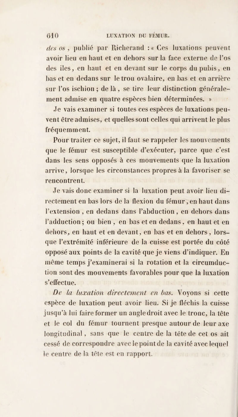 des os , publié par Piicherand :« Cos luxations peuvent avoir lieu en haut et en dehors sur la face externe de l’os des îles, en haut et en devant sur le corps du pubis, en bas et en dedans sur le trou ovalaire, en bas et en arrière sur l’os ischion ; de là, se tire leur distinction générale¬ ment admise en quatre espèces bien déterminées. » Je vais examiner si toutes ces espèces de luxations peu¬ vent être admises, et quelles sont celles qui arrivent le plus fréquemment. Pour traiter ce sujet, il faut se rappeler les mouvements que le fémur est susceptible d’exécuter, parce que c’est dans les sens opposés à ces mouvements que la luxation arrive, lorsque les circonstances propres à la favoriser se rencontrent. Je vais donc examiner si la luxation peut avoir lieu di¬ rectement en bas lors de la flexion du fémur, en haut dans l’extension , en dedans dans l’abduction, en dehors dans l’adduction ; ou bien , en bas et en dedans, en haut et en dehors, en haut et en devant, en bas et en dehors, lors¬ que l’extrémité inférieure de la cuisse est portée du côté opposé aux points de la cavité que je viens d’indiquer. En même temps j’examinerai si la rotation et la circumduc- tion sont des mouvements favorables pour que la luxation s’effectue. De ta luxation directement en bas. Voyons si cette espèce de luxation peut avoir lieu. Si je fléchis la cuisse jusqu’à lui faire former un angledroit avec le tronc, la tête et le col du fémur tournent presque autour de leur axe longitudinal, sans que le centre de la tête de cet os ait cessé de correspondre avec le point de la cavité avec lequel le centre de la tête est en rapport.