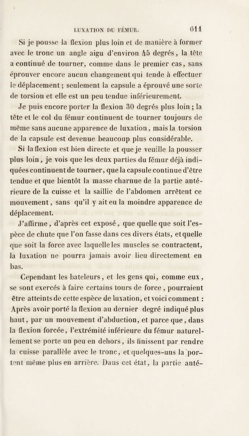 Si je pousse la flexion plus loin et de manière à former avec le tronc un angle aigu d’environ 45 degrés, la tête a continué de tourner, comme dans le premier cas, sans éprouver encore aucun changement qui tende à effectuer le déplacement ; seulement la capsule a éprouvé une sorte de torsion et elle est un peu tendue inférieurement. Je puis encore porter la flexion 30 degrés plus loin ; la tête et le col du fémur continuent de tourner toujours de même sans aucune apparence de luxation, mais la torsion de la capsule est devenue beaucoup plus considérable. Si la flexion est bien directe et que je veuille la pousser plus loin, je vois que les deux parties du fémur déjà indi¬ quées continuent de tourner, que la capsule continue d’être tendue et que bientôt la masse charnue de la partie anté¬ rieure de la cuisse et la saillie de l’abdomen arrêtent ce mouvement, sans qu’il y ait eu la moindre apparence de déplacement. J’affirme, d’après cet exposé, que quelle que soit l’es¬ pèce de chute que l’on fasse dans ces divers états, et quelle que soit la force avec laquelle les muscles se contractent, la luxation ne pourra jamais avoir lieu directement en bas. Cependant les bateleurs, et les gens qui, comme eux, se sont exercés à faire certains tours de force, pourraient être atteints de cette espèce de luxation, et voici comment : Après avoir porté la flexion au dernier degré indiqué plus haut, par un mouvement d’abduction, et parce que, dans la flexion forcée, l’extrémité inférieure du fémur naturel¬ lement se porte un peu en dehors, ils finissent par rendre la cuisse parallèle avec le tronc, et quelques-uns la por¬ tent même plus en arrière. Dans cet état, la partie anté-