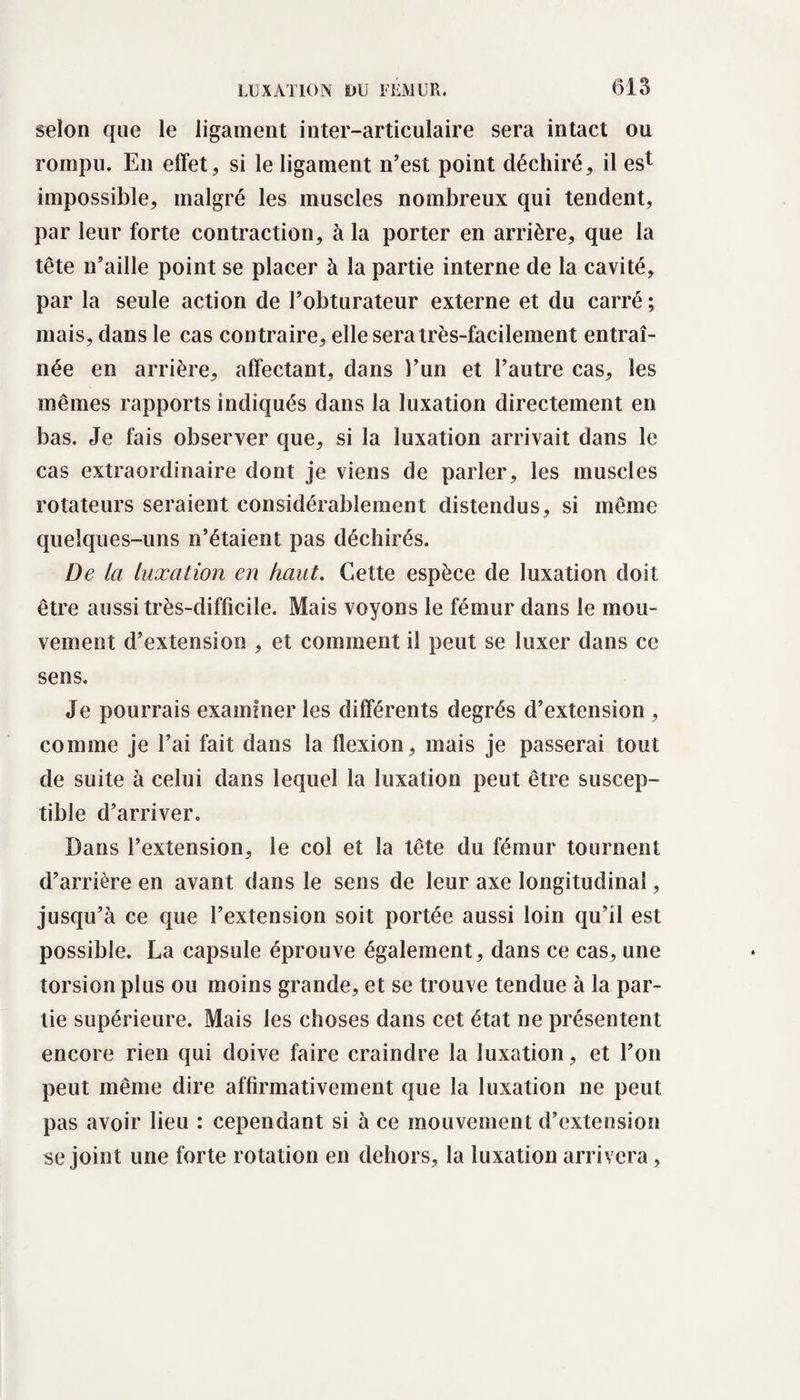 selon que le ligament inter-articulaire sera intact ou rompu. En effet, si le ligament n’est point déchiré, il est impossible, malgré les muscles nombreux qui tendent, par leur forte contraction, à la porter en arrière, que la tête n’aille point se placer à la partie interne de la cavité, par la seule action de l’obturateur externe et du carré ; mais, dans le cas contraire, elle sera très-facilement entraî¬ née en arrière, affectant, dans l’un et l’autre cas, les mêmes rapports indiqués dans la luxation directement en bas. Je fais observer que, si la luxation arrivait dans le cas extraordinaire dont je viens de parler, les muscles rotateurs seraient considérablement distendus, si même quelques-uns n’étaient pas déchirés. De la luxation en haut. Cette espèce de luxation doit être aussi très-difficile. Mais voyons le fémur dans le mou¬ vement d’extension , et comment il peut se luxer dans ce sens. Je pourrais examiner les différents degrés d’extension , comme je l’ai fait dans la flexion, mais je passerai tout de suite à celui dans lequel la luxation peut être suscep¬ tible d’arriver. Dans l’extension, le col et la tête du fémur tournent d’arrière en avant dans le sens de leur axe longitudinal, jusqu’à ce que l’extension soit portée aussi loin qu’il est possible. La capsule éprouve également, dans ce cas, une torsion plus ou moins grande, et se trouve tendue à la par¬ tie supérieure. Mais les choses dans cet état ne présentent encore rien qui doive faire craindre la luxation, et l’on peut même dire affirmativement que la luxation ne peut pas avoir lieu : cependant si à ce mouvement d’extension se joint une forte rotation en dehors, la luxation arrivera,
