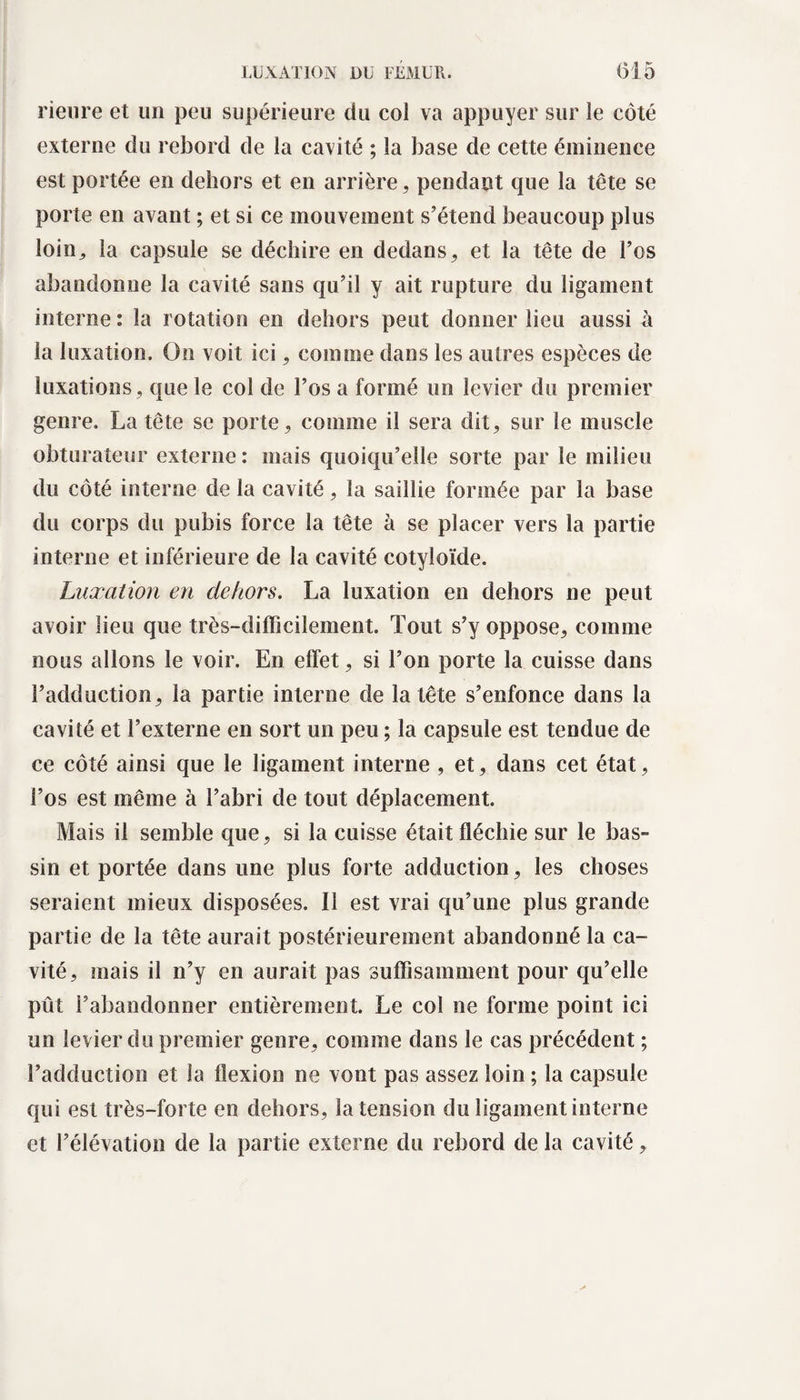rieure et un peu supérieure du col va appuyer sur le côté externe du rebord de la cavité ; la base de cette éminence est portée en dehors et en arrière, pendant que la tête se porte en avant ; et si ce mouvement s’étend beaucoup plus loin, la capsule se déchire en dedans, et la tête de l’os abandonne la cavité sans qu’il y ait rupture du ligament interne : la rotation en dehors peut donner lieu aussi à la luxation. On voit ici, comme dans les autres espèces de luxations , que le col de l’os a formé un levier du premier genre. La tête se porte, comme il sera dit, sur le muscle obturateur externe : mais quoiqu’elle sorte par le milieu du côté interne de la cavité, la saillie formée par la base du corps du pubis force la tête à se placer vers la partie interne et inférieure de la cavité cotyloïde. Luxation en dehors. La luxation en dehors ne peut avoir lieu que très-difficilement. Tout s’y oppose, comme nous allons le voir. En effet, si l’on porte la cuisse dans l’adduction, la partie interne de la tête s’enfonce dans la cavité et l’externe en sort un peu ; la capsule est tendue de ce côté ainsi que le ligament interne , et, dans cet état, l’os est même à l’abri de tout déplacement. Mais il semble que, si la cuisse était fléchie sur le bas¬ sin et portée dans une plus forte adduction, les choses seraient mieux disposées. Il est vrai qu’une plus grande partie de la tête aurait postérieurement abandonné la ca¬ vité, mais il n’y en aurait pas suffisamment pour qu’elle pût l’abandonner entièrement. Le col ne forme point ici un levier du premier genre, comme dans le cas précédent ; l’adduction et la flexion ne vont pas assez loin ; la capsule qui est très-forte en dehors, la tension du ligament interne et l’élévation de la partie externe du rebord de la cavité,