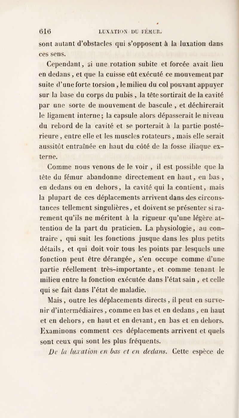 sont autant d’obstacles qui s’opposent à la luxation dans ces sens. Cependant, si une rotation subite et forcée avait lieu en dedans, et que la cuisse eût exécuté ce mouvement par suite d’une forte torsion, le milieu du col pouvant appuyer sur la base du corps du pubis , la tête sortirait de la cavité par une sorte de mouvement de bascule , et déchirerait le ligament interne; la capsule alors dépasserait le niveau du rebord de la cavité et se porterait à la partie posté¬ rieure , entre elle et les muscles rotateurs, mais elle serait aussitôt entraînée en haut du côté de la fosse iliaque ex¬ terne. Comme nous venons de le voir , il est possible que la tête du fémur abandonne directement en haut, en bas, en dedans ou en dehors, la cavité qui la contient, mais la plupart de ces déplacements arrivent dans des circons¬ tances tellement singulières, et doivent se présenter si ra¬ rement qu’ils ne méritent à la rigueur qu’une légère at¬ tention de la part du praticien. La physiologie, au con¬ traire , qui suit les fonctions jusque dans les plus petits détails, et qui doit voir tous les points par lesquels une fonction peut être dérangée, s’en occupe comme d’une partie réellement très-importante, et comme tenant le milieu entre la fonction exécutée dans l’état sain, et celle qui se fait dans l’état de maladie. Mais, outre les déplacements directs, il peut en surve¬ nir d’intermédiaires, comme en bas et en dedans , en haut et en dehors, en haut et en devant, en bas et en dehors. Examinons comment ces déplacements arrivent et quels sont ceux qui sont les plus fréquents. De la luxation en bas et en dedans. Cette espèce de