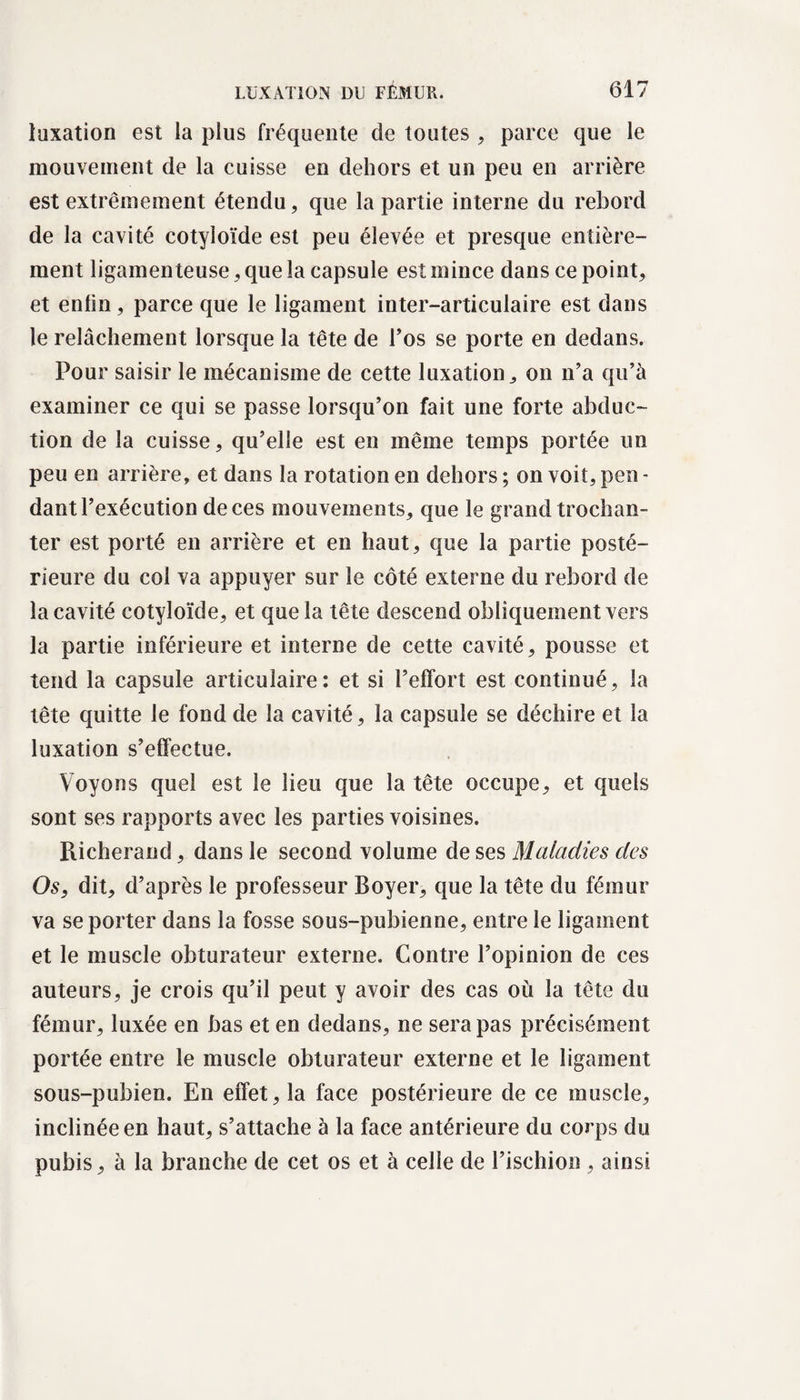 luxation est la plus fréquente de toutes , parce que le mouvement de la cuisse en dehors et un peu en arrière est extrêmement étendu, que la partie interne du rebord de la cavité cotyloïde est peu élevée et presque entière¬ ment ligamenteuse, que la capsule est mince dans ce point, et enfin, parce que le ligament inter-articulaire est dans le relâchement lorsque la tête de l’os se porte en dedans. Pour saisir le mécanisme de cette luxation, on n’a qu’à examiner ce qui se passe lorsqu’on fait une forte abduc¬ tion de la cuisse, qu’elle est en même temps portée un peu en arrière, et dans la rotation en dehors ; on voit, peu - dant l’exécution de ces mouvements, que le grand trochan¬ ter est porté en arrière et en haut, que la partie posté¬ rieure du col va appuyer sur le côté externe du rebord de la cavité cotyloïde, et que la tête descend obliquement vers la partie inférieure et interne de cette cavité, pousse et tend la capsule articulaire: et si l’effort est continué, la tête quitte le fond de la cavité, la capsule se déchire et la luxation s’effectue. Voyons quel est le lieu que la tête occupe, et quels sont ses rapports avec les parties voisines. Richerand, dans le second volume de ses Maladies des Os, dit, d’après le professeur Boyer, que la tête du fémur va se porter dans la fosse sous-pubienne, entre le ligament et le muscle obturateur externe. Contre l’opinion de ces auteurs, je crois qu’il peut y avoir des cas où la tête du fémur, luxée en bas et en dedans, ne sera pas précisément portée entre le muscle obturateur externe et le ligament sous-pubien. En effet, la face postérieure de ce muscle, inclinée en haut, s’attache à la face antérieure du corps du pubis, à la branche de cet os et à celle de l’ischion , ainsi