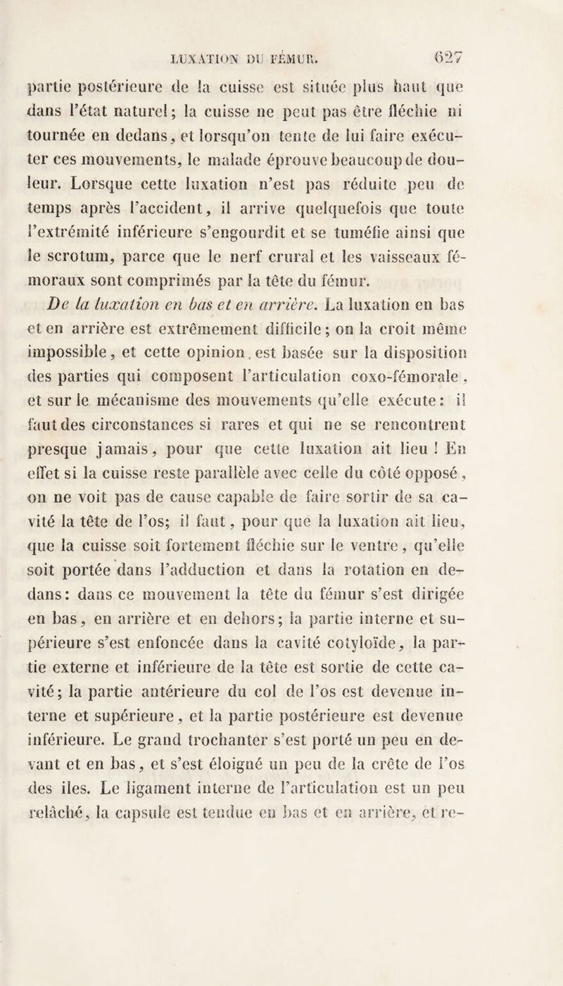 partie postérieure de la cuisse est située plus haut que dans l’état naturel; la cuisse ne peut pas être fléchie ni tournée en dedans, et lorsqu’on tente de lui faire exécu¬ ter ces mouvements, le malade éprouve beaucoup de dou¬ leur. Lorsque cette luxation n’est pas réduite peu de temps après l’accident, il arrive quelquefois que toute l’extrémité inférieure s’engourdit et se tuméfie ainsi que le scrotum, parce que le nerf crural et les vaisseaux fé¬ moraux sont comprimés par la tête du fémur. De la luxation en bas et en arrière. La luxation en bas et en arrière est extrêmement difficile ; on la croit même impossible, et cette opinion, est basée sur la disposition des parties qui composent l’articulation coxo-fémorale, et sur le mécanisme des mouvements qu’elle exécute: il faut des circonstances si rares et qui ne se rencontrent presque jamais, pour que celle luxation ait lieu! En effet si la cuisse reste parallèle avec celle du côté opposé , on ne voit pas de cause capable de faire sortir de sa ca¬ vité la tête de l’os; il faut, pour que la luxation ail lieu, que la cuisse soit fortement fléchie sur le ventre, qu’elle soit portée dans l’adduction et dans la rotation en de¬ dans: dans ce mouvement la tête du fémur s’est dirigée en bas, en arrière et en dehors; la partie interne et su¬ périeure s’est enfoncée dans la cavité cotyloïde, la par¬ tie externe et inférieure de la tête est sortie de cette ca¬ vité; la partie antérieure du col de l’os est devenue in¬ terne et supérieure, et la partie postérieure est devenue inférieure. Le grand trochanter s’est porté un peu en de¬ vant et en bas, et s’est éloigné un peu de la crête de l’os des îles. Le ligament interne de l’articulation est un peu relâché, la capsule est tendue en bas et en arrière, et re-