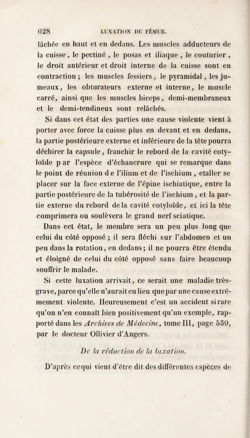 lâchée en haut et en dedans. Les muscles adducteurs de la cuisse, le pectiné , le posas et iliaque , le couturier , le droit antérieur et droit interne de la cuisse sont en contraction; les muscles fessiers, le pyramidal, les ju¬ meaux, les obturateurs externe et interne, le muscle carré, ainsi que les muscles biceps, demi-membraneux et le demi-tendineux sont relâchés. Si dans cet état des parties une cause violente vient à porter avec force la cuisse plus en devant et en dedans, la partie postérieure externe et inférieure de la tête pourra déchirer la capsule, franchir le rebord de la cavité coty- loïde p ar l’espèce d’échancrure qui se remarque dans le point de réunion d e l’ilium et de l’ischium , etaller se placer sur la face externe de l’épine ischiatique, entre la partie postérieure de la tubérosité de l’ischium , et la par¬ tie externe du rebord delà cavité cotyloïde, et ici la tête comprimera ou soulèvera le grand nerf sciatique. Dans cet état, le membre sera un peu plus long que celui du côté opposé ; il sera fléchi sur l’abdomen et un peu dans la rotation, en dedans; il ne pourra être étendu et éloigné de celui du côté opposé sans faire beaucoup souffrir le malade. Si cette luxation arrivait, ce serait une maladie très- grave, parce qu’elle n’aurait eu lieu que par une cause extrê¬ mement violente. Heureusement c’est un accident si rare qu’on n’en connaît bien positivement qu’un exemple, rap¬ porté dans les Archives de Médecine, tome III, page 539, par Je docteur Ollivier d’Angers. De ta réduction de la luxation. D’après ce qui vient d’être dit des différentes espèces de