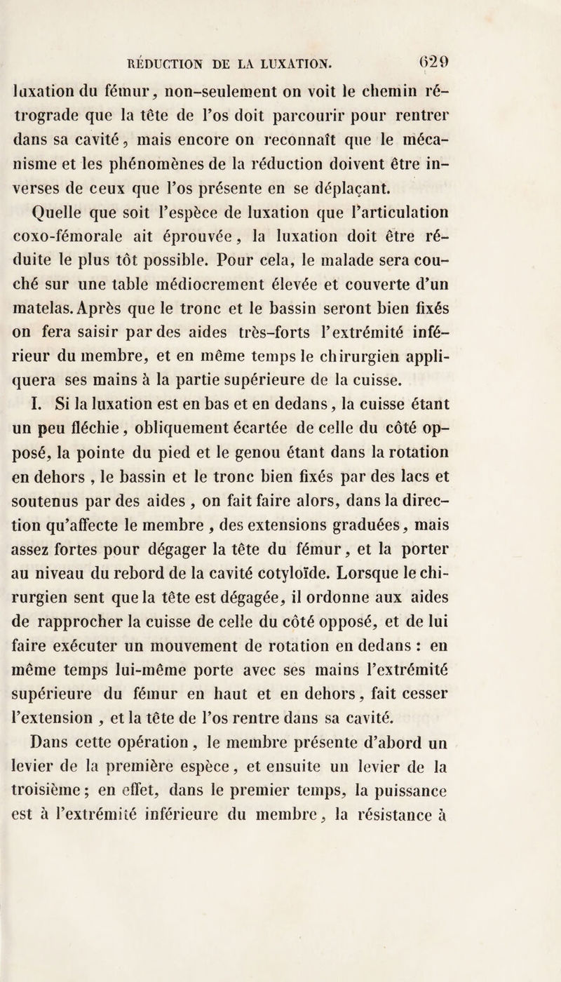 luxation du fémur, non-seulement on voit le chemin ré¬ trograde que la tête de l’os doit parcourir pour rentrer dans sa cavité, mais encore on reconnaît que le méca¬ nisme et les phénomènes de la réduction doivent être in¬ verses de ceux que l’os présente en se déplaçant. Quelle que soit l’espèce de luxation que l’articulation coxo-fémorale ait éprouvée, la luxation doit être ré¬ duite le plus tôt possible. Pour cela, le malade sera cou¬ ché sur une table médiocrement élevée et couverte d’un matelas. Après que le tronc et le bassin seront bien fixés on fera saisir par des aides très-forts l’extrémité infé¬ rieur du membre, et en même temps le chirurgien appli¬ quera ses mains à la partie supérieure de la cuisse. I. Si la luxation est en bas et en dedans, la cuisse étant un peu fléchie, obliquement écartée de celle du côté op¬ posé, la pointe du pied et le genou étant dans la rotation en dehors , le bassin et le tronc bien fixés par des lacs et soutenus par des aides , on fait faire alors, dans la direc¬ tion qu’affecte le membre , des extensions graduées, mais assez fortes pour dégager la tête du fémur, et la porter au niveau du rebord de la cavité cotyloïde. Lorsque le chi¬ rurgien sent que la tête est dégagée, il ordonne aux aides de rapprocher la cuisse de celle du côté opposé, et de lui faire exécuter un mouvement de rotation en dedans : en même temps lui-même porte avec ses mains l’extrémité supérieure du fémur en haut et en dehors, fait cesser l’extension , et la tête de l’os rentre dans sa cavité. Dans cette opération, le membre présente d’abord un levier de la première espèce, et ensuite un levier de la troisième ; en effet, dans le premier temps, la puissance est à l’extrémité inférieure du membre, la résistance à