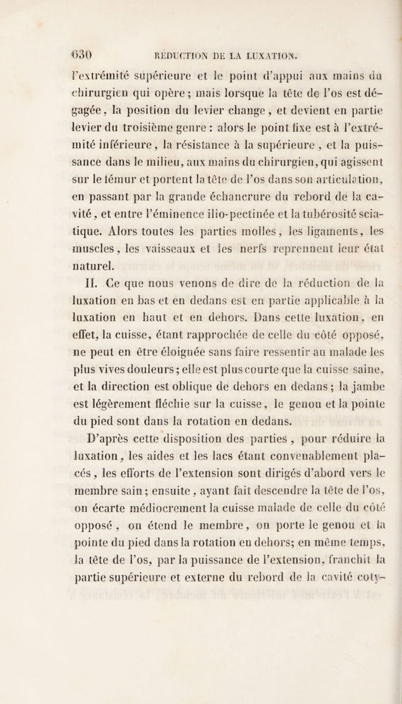 l’extrémité supérieure et ie point d’appui aux mains du chirurgien qui opère; mais lorsque la tête de l’os est dé¬ gagée, la position du levier change, et devient en partie levier du troisième genre : alors le point lixe est à l’extré¬ mité inférieure, la résistance à la supérieure , et la puis¬ sance dans le milieu, aux mains du chirurgien, qui agissent sur le témur et portent la tête de l’os dans son articulation, en passant par la grande échancrure du rebord de la ca¬ vité, et entre l’éminence ilio-pectinée et la tubérosité scia¬ tique. Alors toutes les parties molles, les ligaments, les muscles, les vaisseaux et les nerfs reprennent leur état naturel. II. Ce que nous venons de dire de la réduction de la luxation en bas et en dedans est en partie applicable à la luxation en haut et en dehors. Dans cette luxation, en effet, la cuisse, étant rapprochée de celle du côté opposé, ne peut en être éloignée sans faire ressentir au malade les plus vives douleurs; elle est plus courte que la cuisse saine, et la direction est oblique de dehors en dedans ; la jambe est légèrement fléchie sur la cuisse, le genou et la pointe du pied sont dans la rotation en dedans. D’après cette disposition des parties, pour réduire la luxation, les aides et les lacs étant convenablement pla¬ cés, les efforts de l’extension sont dirigés d’abord vers le membre sain ; ensuite , ayant fait descendre la tête de l’os, on écarte médiocrement la cuisse malade de celle du côté opposé , on étend le membre, on porte le genou et la pointe du pied dans la rotation en dehors; en même temps, la tête de l’os, par la puissance de l’extension, franchit la partie supérieure et externe du rebord de la cavité coty-