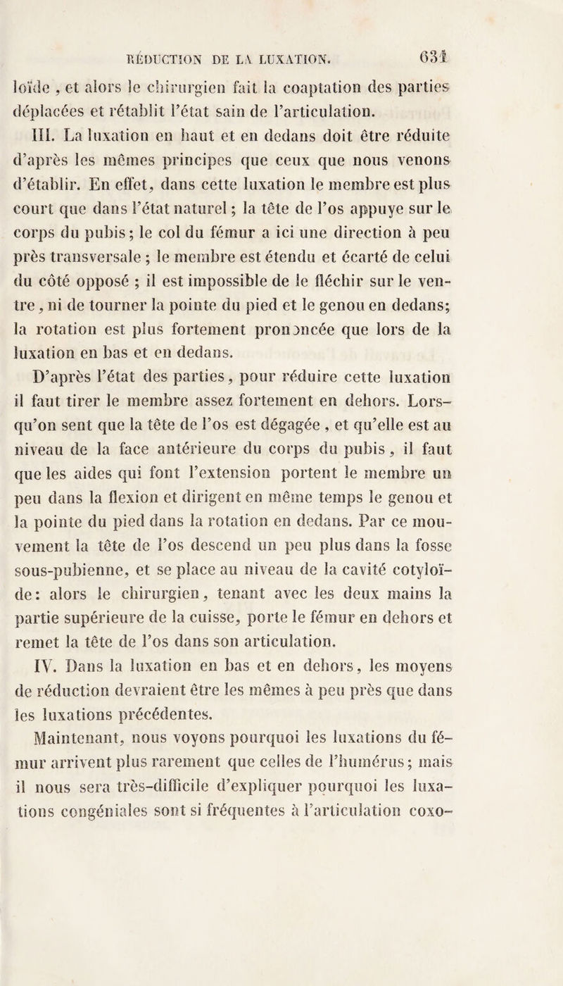 loïde , et alors le chirurgien fait ia coaptation des parties déplacées et rétablit l’état sain de l’articulation. III. La luxation en haut et en dedans doit être réduite d’après les mêmes principes que ceux que nous venons d’établir. En effet, dans cette luxation le membre est plus court que dans l’état naturel ; la tête de l’os appuyé sur le corps du pubis; le col du fémur a ici une direction à peu près transversale ; le membre est étendu et écarté de celui du côté opposé ; il est impossible de le fléchir sur le ven¬ tre , ni de tourner la pointe du pied et le genou en dedans; la rotation est plus fortement prononcée que lors de la luxation en bas et en dedans. D’après l’état des parties, pour réduire cette luxation il faut tirer le membre assez fortement en dehors. Lors¬ qu’on sent que la tête de l’os est dégagée , et qu’elle est au niveau de la face antérieure du corps du pubis, il faut que les aides qui font l’extension portent le membre un peu dans la flexion et dirigent en même temps le genou et la pointe du pied dans la rotation en dedans. Par ce mou¬ vement la tête de l’os descend un peu plus dans la fosse sous-pubienne, et se place au niveau de la cavité cotyîoï- de: alors le chirurgien, tenant avec les deux mains la partie supérieure de 1a cuisse, porte le fémur en dehors et remet la tête de l’os dans son articulation. IV. Dans la luxation en bas et en dehors, les moyens de réduction devraient être les mêmes à peu près que dans les luxations précédentes. Maintenant, nous voyons pourquoi les luxations du fé¬ mur arrivent plus rarement que celles de l’huinérus ; mais il nous sera très-difficile d’expliquer pourquoi les luxa¬ tions congéniales sont si fréquentes à l’articulation coxo-