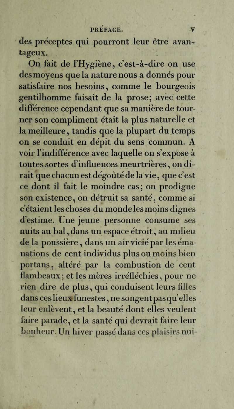 des préceptes qui pourront leur être avan¬ tageux. On fait de l’Hygiène, c’est-à-dire on use des moyens que la nature nous a donnés pour satisfaire nos besoins, comme le bourgeois gentilhomme faisait de la prose; avec cette différence cependant que sa manière de tour¬ ner son compliment était la plus naturelle et la meilleure, tandis que la plupart du temps on se conduit en dépit du sens commun. A voir l’indifférence avec laquelle on s’expose à toutes sortes d’influences meurtrières, on di¬ rait que chacun est dégoûté de la vie, que c’est ce dont il fait le moindre cas; on prodigue son existence, on détruit sa santé, comme si c’étaient les ch oses du monde les moins dignes d’estime. Une jeune personne consume ses nuits au bal, dans un espace étroit, au milieu de la poussière, dans un air vicié par les éma¬ nations de cent individus plus ou moins bien portans, altéré par la combustion de cent flambeaux; et les mères irréfléchies, pour ne rien dire de plus, qui conduisent leurs filles dans ces lieux funestes, ne songentpasqu’elles leur enlèvent, et la beauté dont elles veulent faire parade, et la santé qui devrait faire leur bonheur. Un hiver passé dans ces plaisirs nui-