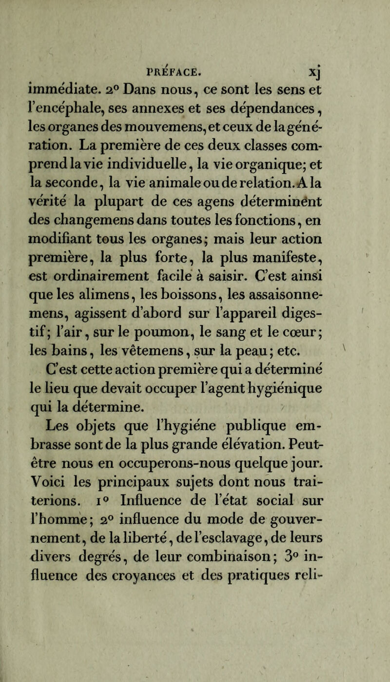 immédiate. 2° Dans nous, ce sont les sens et l’encéphale, ses annexes et ses dépendances, les organes des mouvemens, et ceux de la géné¬ ration. La première de ces deux classes com¬ prend la vie individuelle, la vie organique; et la seconde, la vie animale ou de relation. A la vérité la plupart de ces agens déterminent des changemens dans toutes les fonctions, en modifiant tous les organes; mais leur action première, la plus forte, la plus manifeste, est ordinairement facile à saisir. C’est ainsi que les alimens, les boissons, les assaisonne- mens, agissent d’abord sur l’appareil diges¬ tif ; l’air, sur le poumon, le sang et le cœur; les bains, les vêtemens, sur la peau ; etc. C’est cette action première qui a déterminé le lieu que devait occuper l’agent hygiénique qui la détermine. Les objets que l’hygiéne publique em¬ brasse sont de la plus grande élévation. Peut- être nous en occuperons-nous quelque jour. Voici les principaux sujets dont nous trai¬ terions. i° Influence de l’état social sur l’homme; 2° influence du mode de gouver¬ nement , de la liberté, de l’esclavage, de leurs divers degrés, de leur combinaison ; 3° in¬ fluence des croyances et des pratiques reli-