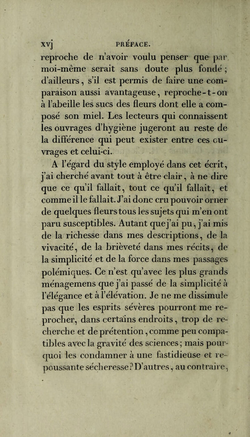 reproche de n’avoir voulu penser que par moi-meme serait sans doute plus fondé ; d’ailleurs, s’il est permis de faire une com¬ paraison aussi avantageuse, reproche -1 - on à l’abeille les sucs des fleurs dont elle a com¬ posé son miel. Les lecteurs qui connaissent les ouvrages d’hygiène jugeront au reste de la différence qui peut exister entre ces ou¬ vrages et celui-ci. A l’égard du style employé dans cet écrit, j’ai cherché avant tout à être clair, à ne dire que ce qu’il fallait, tout ce qu’il fallait, et comme il le fallait. J’ai donc cru pouvoir orner de quelques fleurs tous les sujets qui m’en ont paru susceptibles. Autant que j’ai pu, j’ai mis de la richesse dans mes descriptions, de la vivacité, de la brièveté dans mes récits, de la simplicité et de la force dans mes passages polémiques. Ce n’est qu’avec les plus grands ménagemens que j’ai passé de la simplicité à l’élégance et à l’élévation. Je ne me dissimule pas que les esprits sévères pourront me re¬ procher, dans certains endroits, trop de re¬ cherche et de prétention, comme peu compa¬ tibles avec la gravité des sciences ; mais pour¬ quoi les condamner cà une fastidieuse et re¬ poussante sécheresse ? D’autres, au contraire,