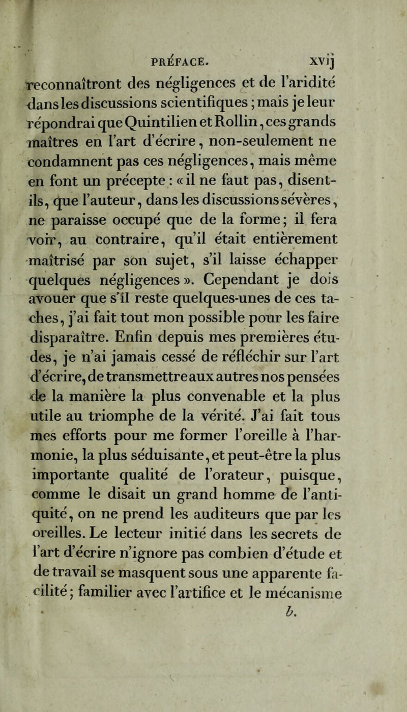 reconnaîtront des négligences et de l’aridité dans les discussions scientifiques ; mais je leur répondrai que Quintilien et Rollin, ces grands maîtres en l’art d’écrire, non-seulement ne condamnent pas ces négligences, mais même en font un précepte : « il ne faut pas, disent- ils, que fauteur, dans les discussions sévères, ne paraisse occupé que de la forme; il fera voir, au contraire, qu’il était entièrement maîtrisé par son sujet, s’il laisse échapper quelques négligences ». Cependant je dois avouer que s'il reste quelques-unes de ces ta¬ ches, j’ai fait tout mon possible pour les faire disparaître. Enfin depuis mes premières étu¬ des, je n’ai jamais cessé de réfléchir sur l’art d’écrire, de transmettre aux autres nos pensées de la manière la plus convenable et la plus utile au triomphe de la vérité. J’ai fait tous mes efforts pour me former l’oreille à l’har¬ monie, la plus séduisante, et peut-être la plus importante qualité de l’orateur, puisque, comme le disait un grand homme de l’anti¬ quité, on ne prend les auditeurs que par les oreilles. Le lecteur initié dans les secrets de fart d’écrire n’ignore pas combien d’étude et de travail se masquent sous une apparente fa¬ cilité ; familier avec l’artifice et le mécanisme b.