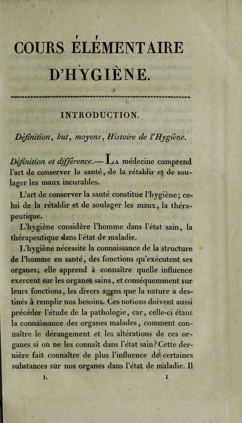 COURS ÉLÉMENTAIRE D’HYGIÈNE. INTRODUCTION. Définition, but, moyens, Histoire de VHygiène. Définition et différence.— La médecine comprend l’art de conserver la santé, de la rétablir et de sou¬ lager les maux incurables. L’art de conserver la santé constitue l’hygiène ; ce¬ lui de la rétablir et de soulager les maux, la théra¬ peutique. L’hygiène considère l’homme dans l’état sain, la thérapeutique dans l’état de maladie. L’hygiène nécessite la connaissance de la structure de l’homme en santé, des fonctions qu’exécutent ses organes; elle apprend à connaître quelle influence exercent sur les organes sains, et conséquemment sur leurs fonctions, les divers agçns que la nature a des¬ tinés à remplir nos besoins. Ces notions doivent aussi précéder l’étude de la pathologie, car, celle-ci étant la connaissance des organes malades, comment con¬ naître le dérangement et les altérations de ces or¬ ganes si on ne les connaît dans l’état sain? Cette der¬ nière fait connaître de plus l’influence de certaines substances sur nos organes dans l’état de maladie. Il