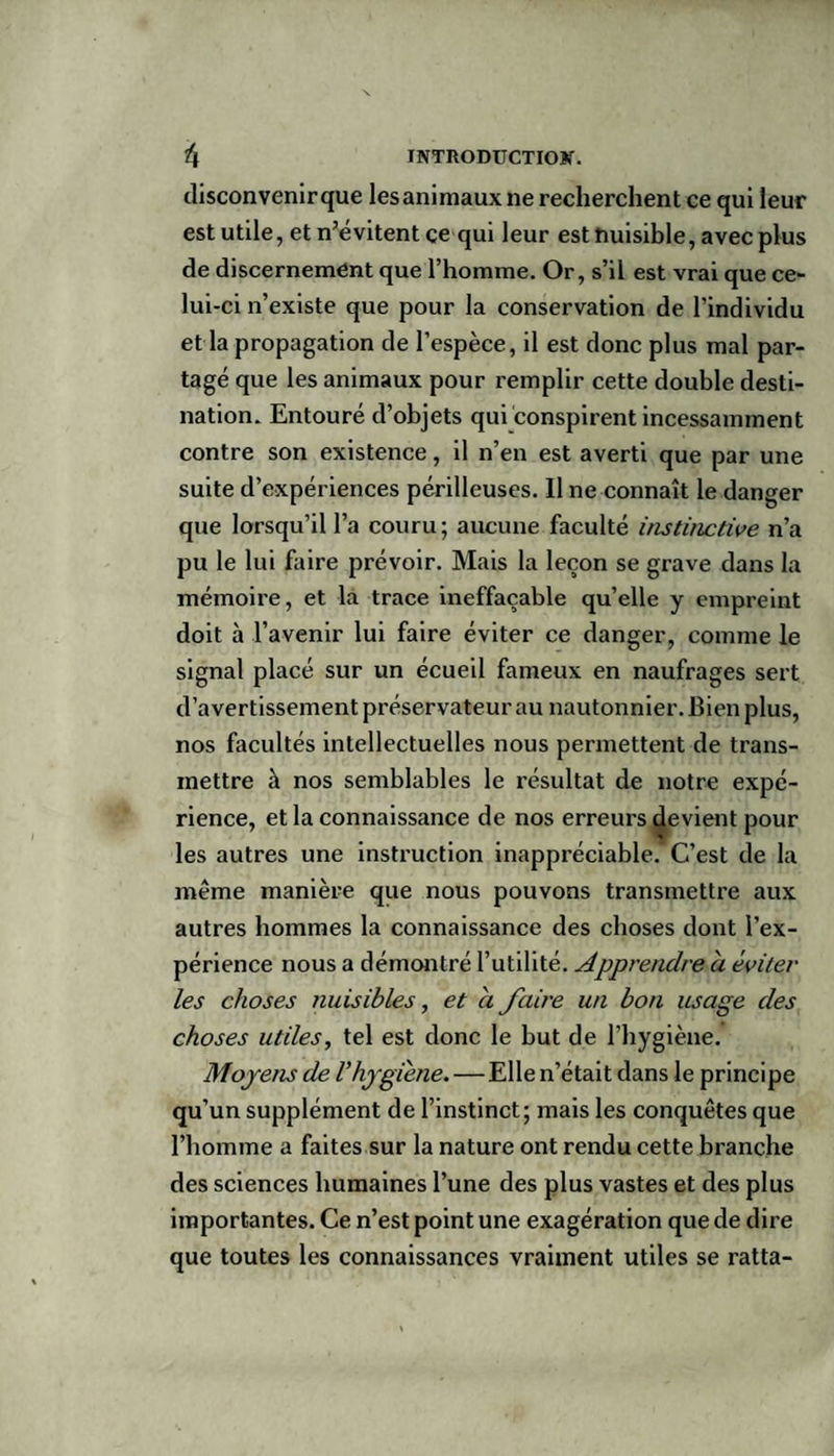 disconvenir que les animaux ne recherchent ce qui leur est utile, et n’évitent ce qui leur est nuisible, avec plus de discernement que l’homme. Or, s’il est vrai que ce¬ lui-ci n’existe que pour la conservation de l’individu et la propagation de l’espèce, il est donc plus mal par¬ tagé que les animaux pour remplir cette double desti¬ nation. Entouré d’objets qui conspirent incessamment contre son existence, il n’en est averti que par une suite d’expériences périlleuses. Il ne connaît le danger que lorsqu’il l’a couru; aucune faculté instinctive n’a pu le lui faire prévoir. Mais la leçon se grave dans la mémoire, et la trace ineffaçable quelle y empreint doit à l’avenir lui faire éviter ce danger, comme le signal placé sur un écueil fameux en naufrages sert d’avertissement préservateur au nautonnier. Bien plus, nos facultés intellectuelles nous permettent de trans¬ mettre à nos semblables le résultat de notre expé¬ rience, et la connaissance de nos erreurs devient pour les autres une instruction inappréciable. C’est de la même manière que nous pouvons transmettre aux autres hommes la connaissance des choses dont l’ex¬ périence nous a démontré l’utilité. Apprendre a éviter les choses nuisibles, et a faire un bon usage des choses utiles, tel est donc le but de l’hygiène. Moyens de Vhygiène.—Elle n’était dans le principe qu’un supplément de l’instinct; mais les conquêtes que l’homme a faites sur la nature ont rendu cette branche des sciences humaines l’une des plus vastes et des plus importantes. Ce n’est point une exagération que de dire que toutes les connaissances vraiment utiles se ratta-