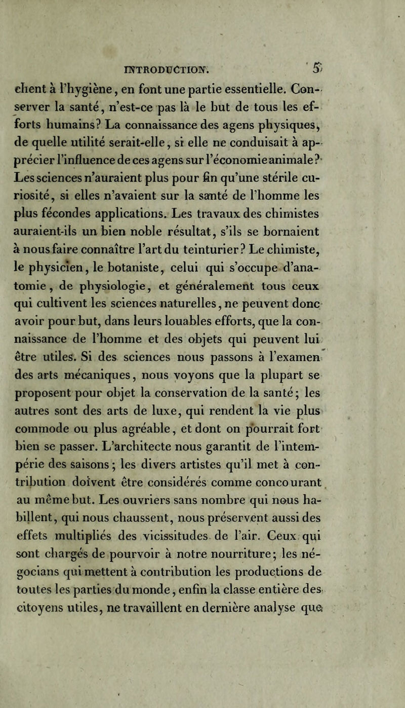 $ client à l’hygiène, en font une partie essentielle. Con¬ server la santé, n’est-ce pas là le but de tous les ef¬ forts humains? La connaissance des agens physiques, de quelle utilité serait-elle, si elle ne conduisait à ap¬ précier l’influence de ces agens sur l’économie animale ? Les sciences n’auraient plus pour fin qu’une stérile cu¬ riosité, si elles n’avaient sur la santé de l’homme les plus fécondes applications. Les travaux des chimistes auraient-ils un bien noble résultat, s’ils se bornaient à nous faire connaître l’art du teinturier? Le chimiste, le physicien, le botaniste, celui qui s’occupe d’ana¬ tomie, de physiologie, et généralement tous ceux qui cultivent les sciences naturelles, ne peuvent donc avoir pour but, dans leurs louables efforts, que la con¬ naissance de l’homme et des objets qui peuvent lui être utiles. Si des sciences nous passons à l’examen des arts mécaniques, nous voyons que la plupart se proposent pour objet la conservation de la santé; les autres sont des arts de luxe, qui rendent la vie plus commode ou plus agréable, et dont on pourrait fort bien se passer. L’architecte nous garantit de l’intem¬ périe des saisons ; les divers artistes qu’il met à con¬ tribution doivent être considérés comme concourant au même but. Les ouvriers sans nombre qui nous ha¬ billent, qui nous chaussent, nous préservent aussi des effets multipliés des vicissitudes de l’air. Ceux qui sont chargés de pourvoir à notre nourriture; les né- gocians qui mettent à contribution les productions de toutes les parties du monde, enfin la classe entière des citoyens utiles, ne travaillent en dernière analyse que*