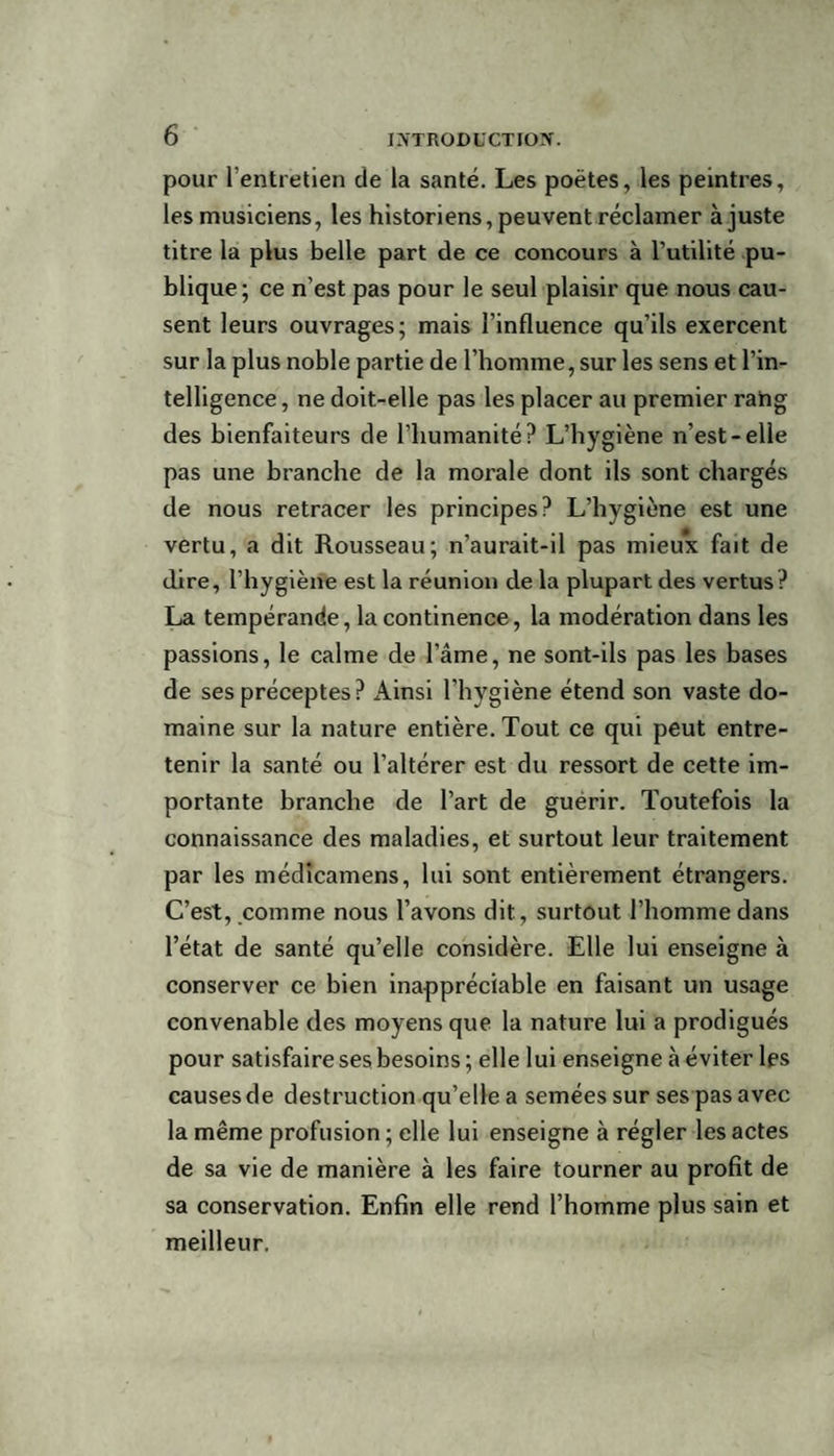 pour l’entretien de la santé. Les poètes, les peintres, les musiciens, les historiens, peuvent réclamer ajuste titre la plus belle part de ce concours à l’utilité pu¬ blique; ce n’est pas pour le seul plaisir que nous cau¬ sent leurs ouvrages; mais l’influence qu’ils exercent sur la plus noble partie de l’homme, sur les sens et l’in¬ telligence , ne doit-elle pas les placer au premier rang des bienfaiteurs de l’humanité? L’hygiène n’est-elle pas une branche de la morale dont ils sont chargés de nous retracer les principes? L’hygiène est une vertu, a dit Rousseau; n’aurait-il pas mieux fait de dire, l’hygiène est la réunion de la plupart des vertus? La tempérande, la continence, la modération dans les passions, le calme de l’âme, ne sont-ils pas les bases de ses préceptes? Ainsi l’hygiène étend son vaste do¬ maine sur la nature entière. Tout ce qui peut entre¬ tenir la santé ou l’altérer est du ressort de cette im¬ portante branche de l’art de guérir. Toutefois la connaissance des maladies, et surtout leur traitement par les médicamens, lui sont entièrement étrangers. C’est, comme nous l’avons dit, surtout l’homme dans l’état de santé qu’elle considère. Elle lui enseigne à conserver ce bien inappréciable en faisant un usage convenable des moyens que la nature lui a prodigués pour satisfaire ses besoins; elle lui enseigne à éviter les causes de destruction qu’elle a semées sur ses pas avec la même profusion ; elle lui enseigne à régler les actes de sa vie de manière à les faire tourner au profit de sa conservation. Enfin elle rend l’homme plus sain et meilleur.