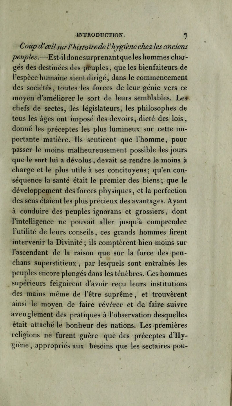 Coup d’œil suri’histoire de l’hygiène chez les anciens peuples.—Est-il donc surprenant que les hommes char¬ gés des destinées des peuples, que les bienfaiteurs de l’espèce humaine aient dirigé, dans le commencement des sociétés, toutes les forces de leur génie vers ce moyen d’améliorer le sort de leurs semblables. Les chefs de sectes, les législateurs, les philosophes de tous les âges ont imposé des devoirs, dicté des lois, donné les préceptes les plus lumineux sur cette im¬ portante matière. Ils sentirent que l’homme, pour passer le moins malheureusement possible les jours que le sort lui a dévolus, devait se rendre le moins à charge et le plus utile à ses concitoyens; qu’en con¬ séquence la santé était le premier des biens; que le développement des forces physiques, et la perfection des sens étaient les plus précieux des avantages. Ayant «à conduire des peuples ignorans et grossiers, dont l’intelligence ne pouvait aller jusqu’à comprendre l’utilité de leurs conseils, ces grands hommes firent intervenir la Divinité ; ils comptèrent bien moins sur l’ascendant de la raison que sur la force des pen- chans superstitieux, par lesquels sont entraînés les peuples encore plongés dans les ténèbres. Ces hommes supérieurs feignirent d’avoir reçu leurs institutions des mains même de l’être suprême, et trouvèrent ainsi le moyen de faire révérer et de faire suivre aveuglement des pratiques à l’observation desquelles était attaché le bonheur des nations. Les premières religions ne furent guère que des préceptes d’Hy- giène, appropriés aux besoins que les sectaires pou-