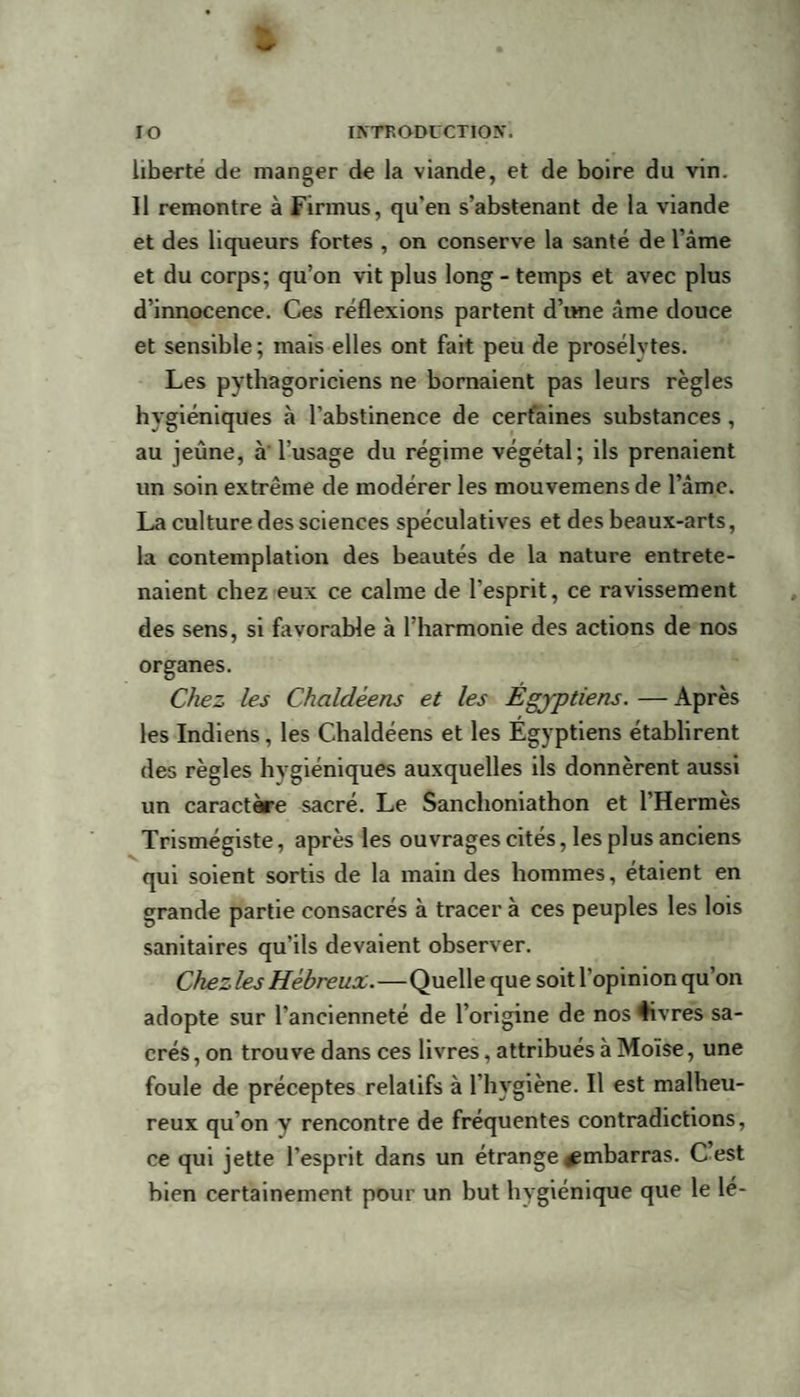 liberté de manger de la viande, et de boire du vin. Il remontre à Firmus, qu'en s’abstenant de la viande et des liqueurs fortes , on conserve la santé de l’âme et du corps; qu’on vit plus long - temps et avec plus d’innocence. Ces réflexions partent d’ime âme douce et sensible ; mais elles ont fait peu de prosélvtes. Les pythagoriciens ne bornaient pas leurs règles hygiéniques à l'abstinence de certaines substances, au jeûne, à l'usage du régime végétal; ils prenaient un soin extrême de modérer les mouvemens de l’âme. La culture des sciences spéculatives et des beaux-arts, la contemplation des beautés de la nature entrete¬ naient chez eux ce calme de l’esprit, ce ravissement des sens, si favorable à l’harmonie des actions de nos organes. Chez les Chaldéens et les Égyptiens. — Après les Indiens, les Chaldéens et les Egyptiens établirent des règles hygiéniques auxquelles ils donnèrent aussi un caractère sacré. Le Sanchoniathon et l'Hermès Trismégiste, après les ouvrages cités, les plus anciens qui soient sortis de la main des hommes, étaient en grande partie consacrés à tracer à ces peuples les lois sanitaires qu’ils devaient observer. Chez les Hébreux.—Quelle que soit l’opinion qu’on adopte sur l’ancienneté de l’origine de nos livres sa¬ crés, on trouve dans ces livres, attribués à Moïse, une foule de préceptes relatifs à l’hygiène. Il est malheu¬ reux qu’on y rencontre de fréquentes contradictions, ce qui jette l'esprit dans un étrange jembarras. C est bien certainement pour un but hygiénique que le le-