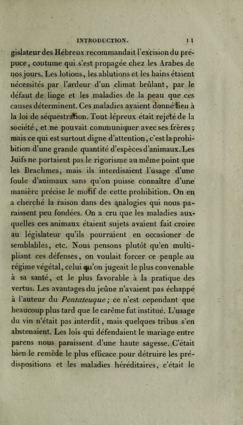 gislateurdes Hébreux recommandait l'excision du pré¬ puce , coutume qui s’est propagée chez les Arabes de nos jours. Les lotions, les ablutions et les bains étaient nécessités par l’ardeur d’un climat brûlant, par le défaut de linge et les maladies de la peau que ces causes déterminent. Ces maladies avaient donné lieu à la loi de séquestration. Tout lépreux était rejeté de la société, et ne pouvait communiquer avec ses frères; mais ce qui est surtout digne d’attention, c'est la prohi¬ bition d’une grande quantité d’espèces d’animaux. Les Juifs ne portaient pas le rigorisme au même point que les Brachmcs, mais ils interdisaient l'usage d’une foule d’animaux sans qu’on puisse connaître d’une manière précise le motif de cette prohibition. On en a cherché la raison dans des analogies qui nous pa¬ raissent peu fondées. On a cru que les maladies aux¬ quelles ces animaux étaient sujets avaient fait croire au législateur qu’ils pourraient en occasioner de semblables, etc. Nous pensons plutôt qu’en multi¬ pliant ces défenses, on voulait forcer ce peuple au régime végétal, celui qpi’on jugeait le plus convenable à sa santé, et le plus favorable à la pratique des vertus. Les avantages du jeûne n’avaient pas échappé à l’auteur du Pentateuque ; ce n’est cependant que beaucoup plus tard que le carême fut institué. L’usage du vin n’était pas interdit, mais quelques tribus s'en abstenaient. Les lois qui défendaient le mariage entre parens nous paraissent d’une haute sagesse. C’était bien le remède le plus efficace pour détruire les pré¬ dispositions et les maladies héréditaires, c’était le