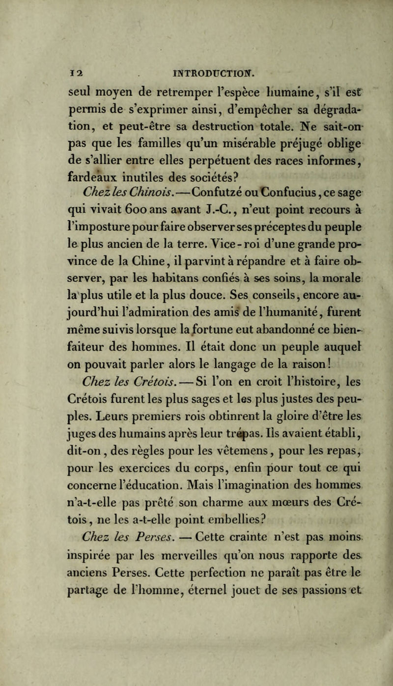 seul moyen de retremper l’espèce humaine, s’il est permis de s’exprimer ainsi, d’empêcher sa dégrada¬ tion, et peut-être sa destruction totale. Ne sait-on pas que les familles qu’un misérable préjugé oblige de s’allier entre elles perpétuent des races informes, fardeaux inutiles des sociétés? Chez les Chinois.—Confutzé ou Confucius, ce sage qui vivait 600 ans avant J.-C., n’eut point recours à l’imposture pour faire observer ses préceptes du peuple le plus ancien de la terre. Vice-roi d’une grande pro¬ vince de la Chine, il parvint à répandre et à faire ob¬ server, par les habitans confiés à ses soins, la morale la plus utile et la plus douce. Ses conseils, encore au¬ jourd’hui l’admiration des amis de l’humanité, furent même suivis lorsque la fortune eut abandonné ce bien¬ faiteur des hommes. Il était donc un peuple auquel on pouvait parler alors le langage de la raison ! Chez les Cretois. — Si l’on en croit l’histoire, les Crétois furent les plus sages et les plus justes des peu¬ ples. Leurs premiers rois obtinrent la gloire d’être les juges des humains après leur trépas. Iis avaient établi, dit-on , des règles pour les vêtemens, pour les repas, pour les exercices du corps, enfin pour tout ce qui concerne l’éducation. Mais l’imagination des hommes n’a-t-elle pas prêté son charme aux mœurs des Cré¬ tois, ne les a-t-elle point embellies? Chez les Perses. — Cette crainte n’est pas moins inspirée par les merveilles qu’on nous rapporte des anciens Perses. Cette perfection ne paraît pas être le partage de l’homme, éternel jouet de ses passions et
