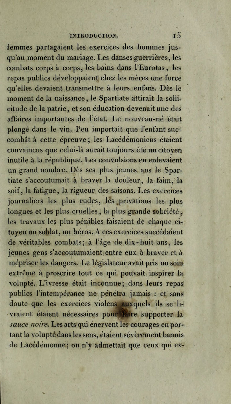femmes partagaient les exercices des hommes jus¬ qu’au moment du mariage. Les danses guerrières, les combats corps à corps, les bains dans l’Eurotas, les repas publics développaient chez les mères une force qu’elles devaient transmettre à leurs enfans. Dès le moment de la naissance, le Spartiate attirait la solli¬ citude de la patrie, et son éducation devenait une des affaires importantes de l’état. Le nouveau-né était plongé dans le vin. Peu importait que l’enfant suc¬ combât à cette épreuve ; les Lacédémoniens étaient convaincus que celui-là aurait toujours été un citoyen inutile à la république. Les convulsions en enlevaient un grand nombre. Dès ses plus jeunes ans le Spar¬ tiate s’accoutumait à braver la douleur, la faim, la soif, la fatigue, la rigueur des saisons. Les exercices journaliers les plus rudes, lés ^privations les plus longues et les plus cruelles, la plus grande sobriété, les travaux les plus pénibles faisaient de chaque ci¬ toyen un soldat, un héros. A ces exercices succédaient de véritables combats; à l’âge de dix-huit ans, les jeunes gens s’accoutumaient entre eux à braver et à mépriser les dangers. Le législateur avait pris un soin extrême à proscrire tout ce qui pouvait inspirer la volupté. L’ivresse était inconnue; dans leurs repas publics l’intempérance ne pénétra jamais : et sans doute que les exercices violens auxquels ils se li¬ vraient étaient nécessaires poui4fere supporter la sauce noire. Les arts qui énervent les courages en por¬ tant la volupté dans les sens, étaient sévèrement bannis de Lacédémonne; on n’y admettait que ceux qui ex-