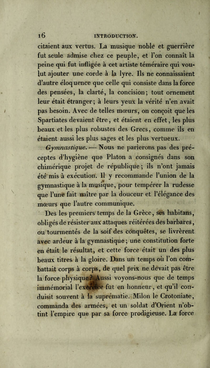 citaient aux vertus. La musique noble et guerrière fut seule admise chez ce peuple, et l’on connaît la peine qui fut infligée à cet artiste téméraire qui vou¬ lut ajouter une corde à la lyre. Ils ne connaissaient d’autre éloquence que celle qui consiste dans la force des pensées, la clarté, la concision; tout ornement leur était étranger; à leurs yeux la vérité n’en avait pas besoin. Avec de telles mœurs, on conçoit que les Spartiates devaient être, et étaient en effet, les plus beaux et les plus robustes des Grecs, comme ils en étaient aussi les plus sages et les plus vertueux. Gymnastique. — Nous ne parierons pas des pré¬ ceptes d’hygiène que Platon a consignés dans son chimérique projet de république ; ils n’ont jamais été mis à exécution. Il y recommande l’union de la gymnastique à la musique, pour tempérer la rudesse que l’une fait naître par la douceur et l’élégance des mœurs que l’autre communique. Des les premiers temps de la Grèce, ses habitans, obligés de résister aux attaques réitérées des barbares, ou tourmentés de la soif des conquêtes, se livrèrent avec ardeur à la gymnastique ; une constitution forte en était le résultat, et cette force était un des plus beaux titres à la gloire. Dans un temps où l’on com¬ battait corps à corps, de quel prix ne devait pas être la force physique.?*Aussi voyons-nous que de temps immémorial l’exôrlfte fut en honneur, et qu’il con¬ duisit souvent à la suprématie. Milon le Crotoniate, commanda des armées, et un soldat d’Orient n’ob¬ tint l’empire que par sa force prodigieuse. La force