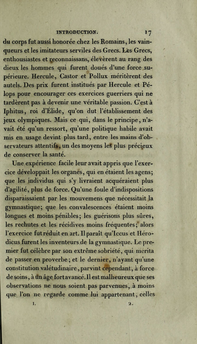 du corps fut aussi honorée chez les Romains, les vain¬ queurs et les imitateurs serviles des Grecs. Lès Grecs, enthousiastes et çeconnaissans, élevèrent au rang des dieux les hommes qui furent doués d’une force su¬ périeure. Hercule, Castor et Pollux méritèrent des autels. Des prix furent institués par Hercule et Pé- lops pour encourager ces exercices guerriers qui ne tardèrent pas à devenir une véritable passion. C’est à Iphitus, roi d’Elide, qu’on dut l’établissement des jeux olympiques. Mais ce qui, dans le principe, n’a¬ vait été qu’un ressort, qu’une politique habile avait mis en usage devint plus tard, entre les mains d’ob¬ servateurs attentifs, un des moyens leS plus précieux de conserver la santé. Une expérience facile leur avait appris que l’exer¬ cice développait les organes, qui en étaient les agens; que les individus qui s’y livraient acquéraient plus d’agilité, plus de force. Qu’une foule d’indispositions disparaissaient par les mouvemens que nécessitait la gymnastique; que les convalescences étaient moins longues et moins pénibles; les guérisons plus sûres, les rechutes et les récidives moins fréquentes;'alors l’exercice fut réduit en art. Il paraît qu’Iccus et Héro- dicus furent les inventeurs de la gymnastique. Le pre¬ mier fut célèbre par son extrême sobriété, qui mérita de passer en proverbe; et le dernier, n’ayant qu’une constitution valétudinaire, parvint cependant, à force de soins, à ün âge fort avancé. Il est malheureux que ses observations ne nous soient pas parvenues, à moins que l’on ne regarde comme lui appartenant, celles 1. 2.