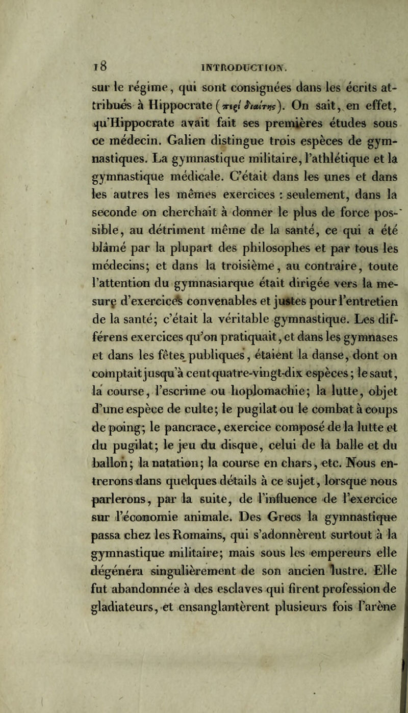 sur le régime, qui sont consignées dans les écrits at¬ tribués à Hippocrate (xtçi «J'/aiVsjç). On sait, en effet, qu'Hippocrate avait fait ses premières études sous ce médecin. Galien distingue trois espèces de gym¬ nastiques. La gymnastique militaire, l’athlétique et la gymnastique médicale. C’était dans les unes et dans les autres les mêmes exercices : seulement, dans la seconde on cherchait à donner le plus de force pos-' sible, au détriment même de la santé, ce qui a été blâmé par la plupart des philosophes et par tous les médecins; et dans la troisième, au contraire, toute l’attention du gymnasiarque était dirigée vers la me- surç d’exercice^ convenables et justes pour l’entretien de la santé; c’était la véritable gymnastique. Les dif- férens exercices qu’on pratiquait, et dans les gymnases et dans les fêtes_ publiques, étaient la danse, dont on comptait jusqu’à centquatre-vingt-dix espèces ; le saut, la course, l’escrime ou hoplomachie; la lutte, objet d’une espèce de culte; le pugilat ou le combat à coups de poing; le pancrace, exercice composé de la lutte et du pugilat; le jeu du disque, celui de la halle et du ballon; la natation; la course en chars, etc. Nous en¬ trerons dans quelques détails à ce sujet, lorsque nous parlerons, par la 6uite, de l’influence de l’exercice sur l’économie animale. Des Grecs la gymnastique passa chez les Romains, qui s’adonnèrent surtout à la gymnastique militaire; mais sous les empereurs elle dégénéra singulièrement de son ancien lustre. Elle fut abandonnée à des esclaves qui firent profession de gladiateurs, et ensanglantèrent plusieurs fois l’arène I I « \