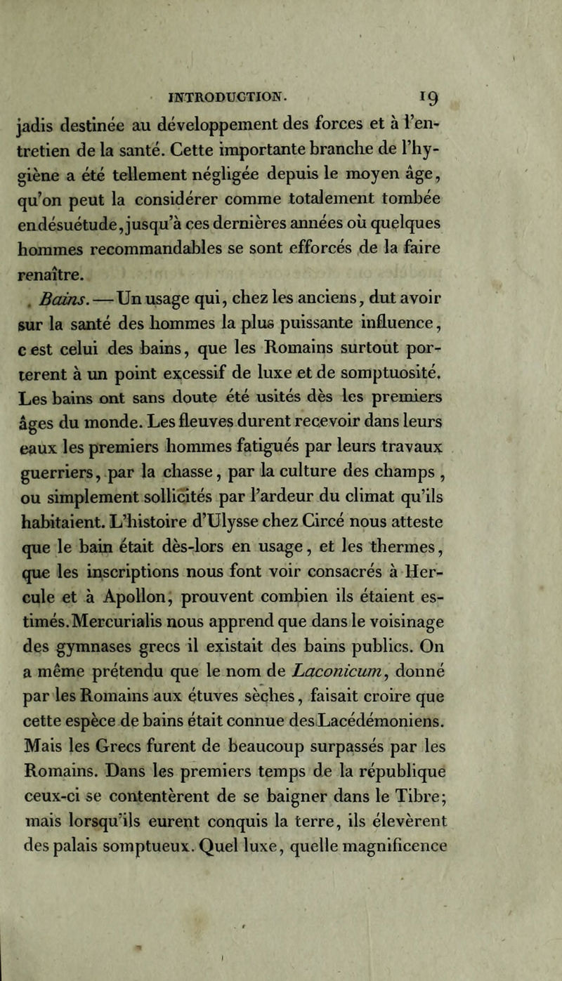 jadis destinée au développement des forces et à l’en¬ tretien de la santé. Cette importante branche de l’hy¬ giène a été tellement négligée depuis le moyen âge, qu’on peut la considérer comme totalement tombée endésuétude,jusqu’à ces dernières années où quelques hommes recommandables se sont efforcés de la faire renaître. Bains.—Un usage qui, chez les anciens, dut avoir sur la santé des hommes la plus puissante influence, c est celui des bains, que les Romains surtout por¬ tèrent à un point excessif de luxe et de somptuosité. Les bains ont sans doute été usités dès les premiers âges du monde. Les fleuves durent recevoir dans leurs eaux les premiers hommes fatigués par leurs travaux guerriers, par la chasse, par la culture des champs , ou simplement sollicités par l’ardeur du climat qu’ils habitaient. L’histoire d’Ulysse chez Circé nous atteste que le bain était dès-lors en usage, et les thermes, que les inscriptions nous font voir consacrés à Her¬ cule et à Apollon, prouvent combien ils étaient es¬ timés. Mercurialis nous apprend que dans le voisinage des gymnases grecs il existait des bains publics. On a même prétendu que le nom de Laconicum, donné par les Romains aux étuves sèches, faisait croire que cette espèce de bains était connue des Lacédémoniens. Mais les Grecs furent de beaucoup surpassés par les Romains. Dans les premiers temps de la république ceux-ci se contentèrent de se baigner dans le Tibre; mais lorsqu’ils eurent conquis la terre, ils élevèrent des palais somptueux. Quel luxe, quelle magnificence I