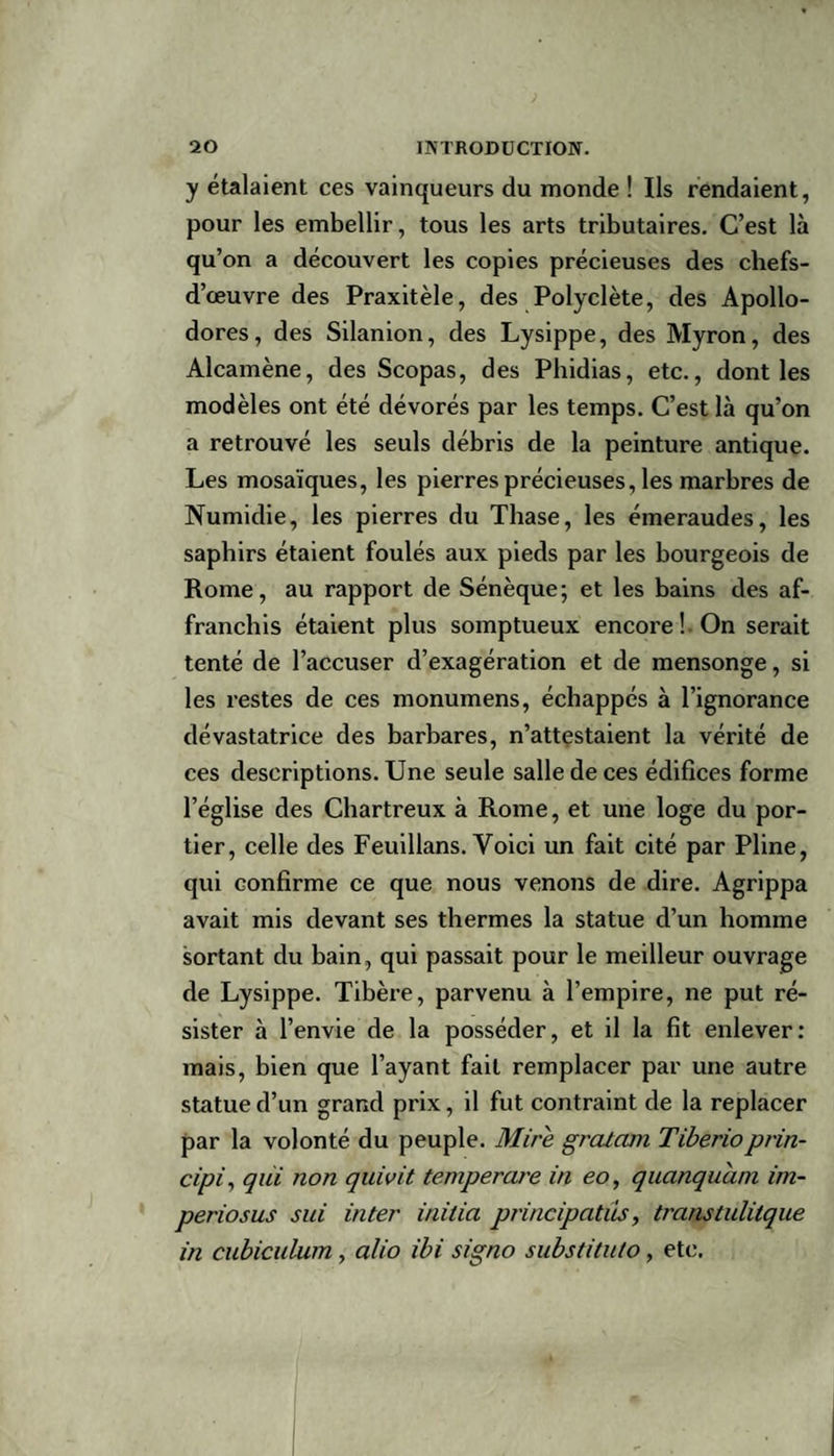 y étalaient ces vainqueurs du monde ! Ils rendaient, pour les embellir, tous les arts tributaires. C’est là qu’on a découvert les copies précieuses des chefs- d’œuvre des Praxitèle, des Polyclète, des Apollo- dores, des Silanion, des Lysippe, des Myron, des Alcamène, des Scopas, des Phidias, etc., dont les modèles ont été dévorés par les temps. C’est là qu’on a retrouvé les seuls débris de la peinture antique. Les mosaïques, les pierres précieuses, les marbres de Numidie, les pierres du Thase, les émeraudes, les saphirs étaient foulés aux pieds par les bourgeois de Rome, au rapport de Sénèque; et les bains des af¬ franchis étaient plus somptueux encore!-On serait tenté de l’accuser d’exagération et de mensonge, si les restes de ces monumens, échappés à l’ignorance dévastatrice des barbares, n’attestaient la vérité de ces descriptions. Une seule salle de ces édifices forme l’église des Chartreux à Rome, et une loge du por¬ tier, celle des Feuillans. Yoici un fait cité par Pline, qui confirme ce que nous venons de dire. Agrippa avait mis devant ses thermes la statue d’un homme sortant du bain, qui passait pour le meilleur ouvrage de Lysippe. Tibère, parvenu à l’empire, ne put ré¬ sister à l’envie de la posséder, et il la fit enlever: mais, bien que l’ayant fait remplacer par une autre statue d’un grand prix, il fut contraint de la replacer par la volonté du peuple. Mire gralcun Tiberioprin- cipi, qui non quivit temperare in eo, quanquam im- periosus sui inter initia principatlis, transtulitque in cubiculum, alio ibi signo substituto, etc.