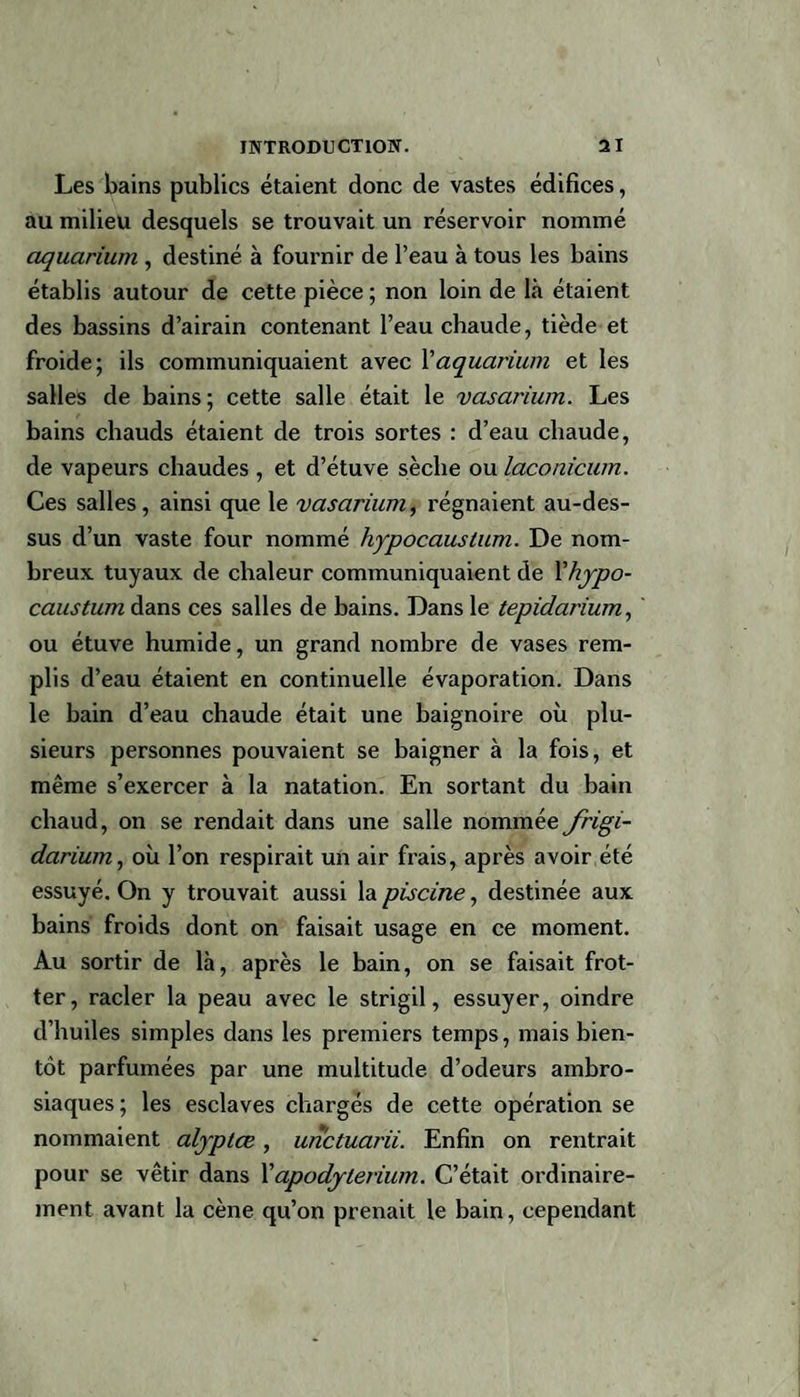 Les bains publics étaient donc de vastes édifices, au milieu desquels se trouvait un réservoir nommé aquarium , destiné à fournir de l’eau à tous les bains établis autour de cette pièce ; non loin de là étaient des bassins d’airain contenant l’eau chaude, tiède et froide; ils communiquaient avec Xaquarium et les salles de bains; cette salle était le vasarium. Les bains chauds étaient de trois sortes : d’eau chaude, de vapeurs chaudes , et d’étuve sèche ou laconicum. Ces salles, ainsi que le vasarium, régnaient au-des¬ sus d’un vaste four nommé hypocaustum. De nom¬ breux tuyaux de chaleur communiquaient de 1 hypo¬ caustum dans ces salles de bains. Dans le tepidarium, ou étuve humide, un grand nombre de vases rem¬ plis d’eau étaient en continuelle évaporation. Dans le bain d’eau chaude était une baignoire où plu¬ sieurs personnes pouvaient se baigner à la fois, et même s’exercer à la natation. En sortant du bain chaud, on se rendait dans une salle nommée frigi¬ darium, où l’on respirait un air frais, après avoir été essuyé. On y trouvait aussi la piscine, destinée aux bains froids dont on faisait usage en ce moment. Au sortir de là, après le bain, on se faisait frot¬ ter, racler la peau avec le strigil, essuyer, oindre d’huiles simples dans les premiers temps, mais bien¬ tôt parfumées par une multitude d’odeurs ambro- siaques; les esclaves chargés de cette opération se nommaient alyptce, unctuarii. Enfin on rentrait pour se vêtir dans X apodylerium. C’était ordinaire¬ ment avant la cène qu’on prenait le bain, cependant