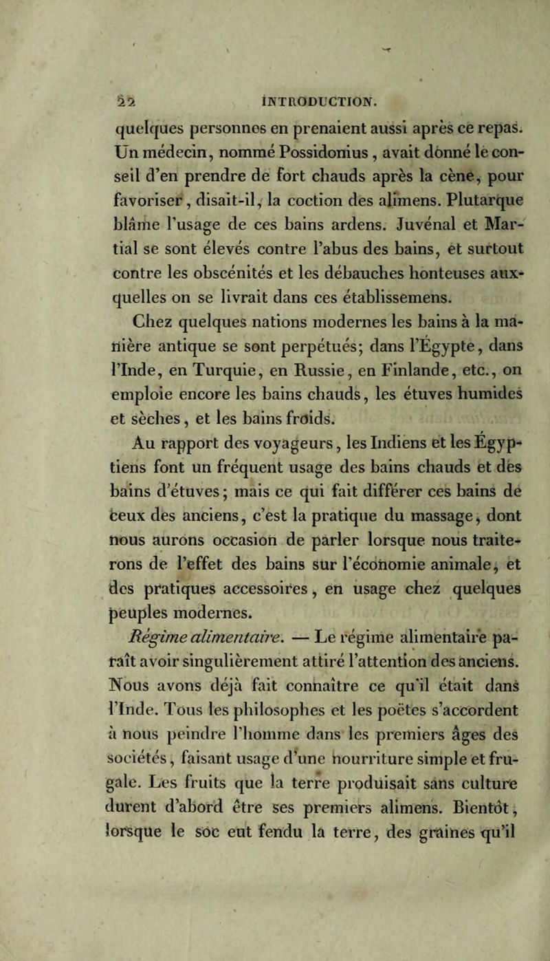 quelques personnes en prenaient aussi après ce repas. Un médecin, nommé Possidonius , avait donné le con¬ seil d’en prendre de fort chauds après la cène, pour favoriser, disait-il, la coction des alimens. Plutarque blâme l’usage de ces bains ardens. Juvénal et Mar¬ tial se sont élevés contre l’abus des bains, et surtout contre les obscénités et les débauches honteuses aux¬ quelles on se livrait dans ces établissemens. Chez quelques nations modernes les bains à la ma¬ nière antique se sont perpétués; dans l’Egypte, dans l’Inde, en Turquie, en Russie, en Finlande, etc., on emploie encore les bains chauds, les étuves humides et sèches, et les bains froids. Au rapport des voyageurs, les Indiens et les Egyp¬ tiens font un fréquent usage des bains chauds et dés bains d’étuves ; mais ce qui fait différer ces bains de ceux des anciens, c’est la pratique du massage, dont nous aurons occasion de parler lorsque nous traite¬ rons de l’effet des bains sur l’économie animale, et des pratiques accessoires, en usage chez quelques peuples modernes. Régime alimentaire. — Le régime alimentaire pa¬ raît avoir singulièrement attiré l’attention des anciens. Nous avons déjà fait connaître ce qu'il était dans l’Inde. Tous les philosophes et les poètes s’accordent à nous peindre l'homme dans les premiers âges des sociétés, faisant usage d’une nourriture simple et fru¬ gale. Les fruits que la terre produisait sans culture durent d’abord être ses premiers alimens. Bientôt, lorsque le soc eut fendu la tei’re, des graines qu’il
