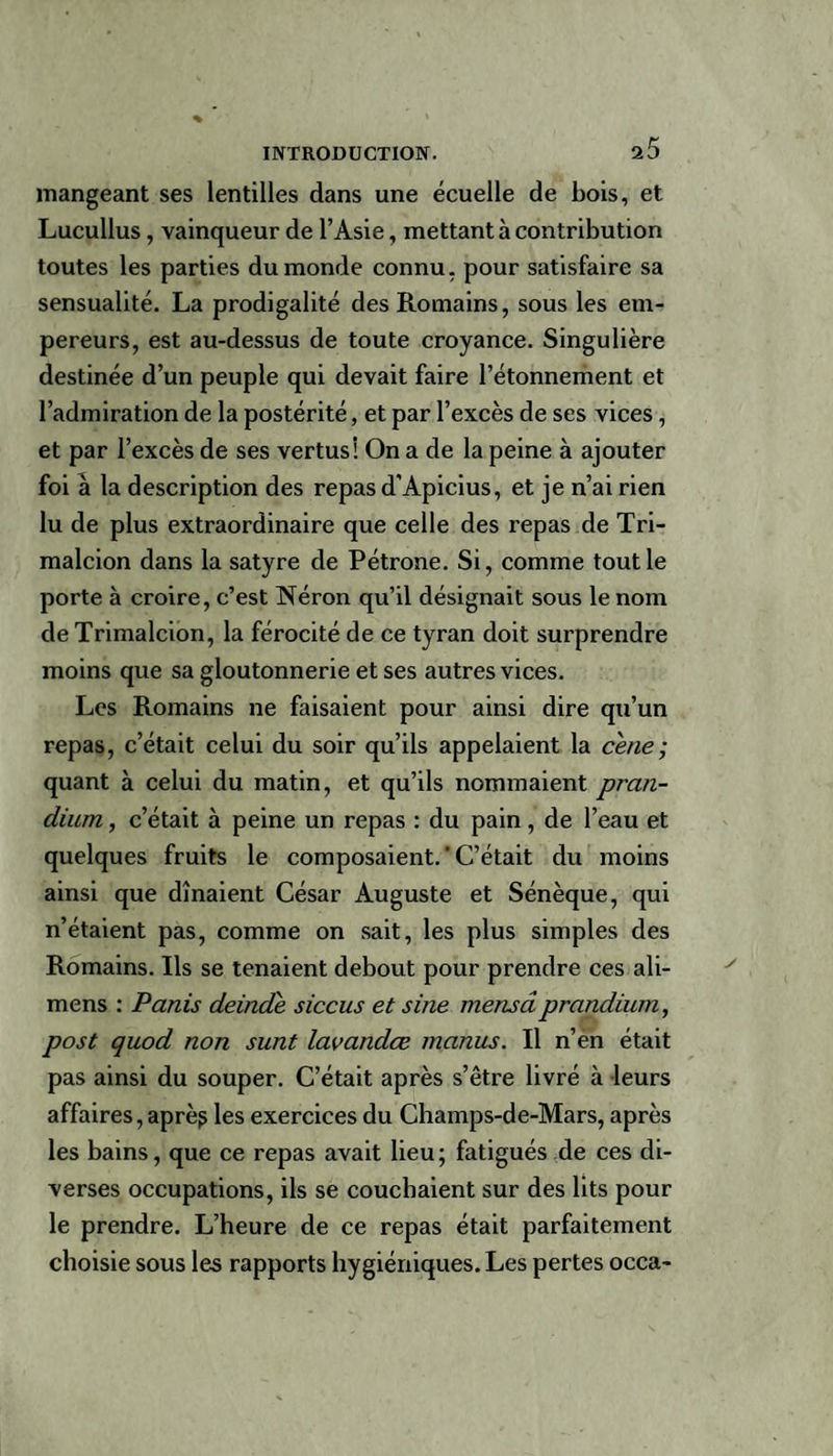 mangeant ses lentilles dans une écuelle de bois, et Lucullus , vainqueur de l’Asie, mettant à contribution toutes les parties du monde connu, pour satisfaire sa sensualité. La prodigalité des Romains, sous les em¬ pereurs, est au-dessus de toute croyance. Singulière destinée d’un peuple qui devait faire l’étonnement et l’admiration de la postérité, et par l’excès de ses vices, et par l’excès de ses vertus! On a de la peine à ajouter foi â la description des repas d’Apicius, et je n’ai rien lu de plus extraordinaire que celle des repas de Tri- malcion dans la satyre de Pétrone. Si, comme tout le porte à croire, c’est Néron qu’il désignait sous le nom deTrimalcion, la férocité de ce tyran doit surprendre moins que sa gloutonnerie et ses autres vices. Les Romains ne faisaient pour ainsi dire qu’un repas, c’était celui du soir qu’ils appelaient la cene; quant à celui du matin, et qu’ils nommaient prati- dium, c’était à peine un repas : du pain, de l’eau et quelques fruits le composaient. ' C’était du moins ainsi que dînaient César Auguste et Sénèque, qui n’étaient pas, comme on sait, les plus simples des Romains. Ils se tenaient debout pour prendre ces ali- mens : Partis deinde siccus et sine mensdprandium, post quod non sunt lavandœ manus. Il n’en était pas ainsi du souper. C’était après s’être livré à leurs affaires, aprè? les exercices du Champs-de-Mars, après les bains, que ce repas avait lieu; fatigués de ces di¬ verses occupations, ils se couchaient sur des lits pour le prendre. L’heure de ce repas était parfaitement choisie sous les rapports hygiéniques. Les pertes occa-