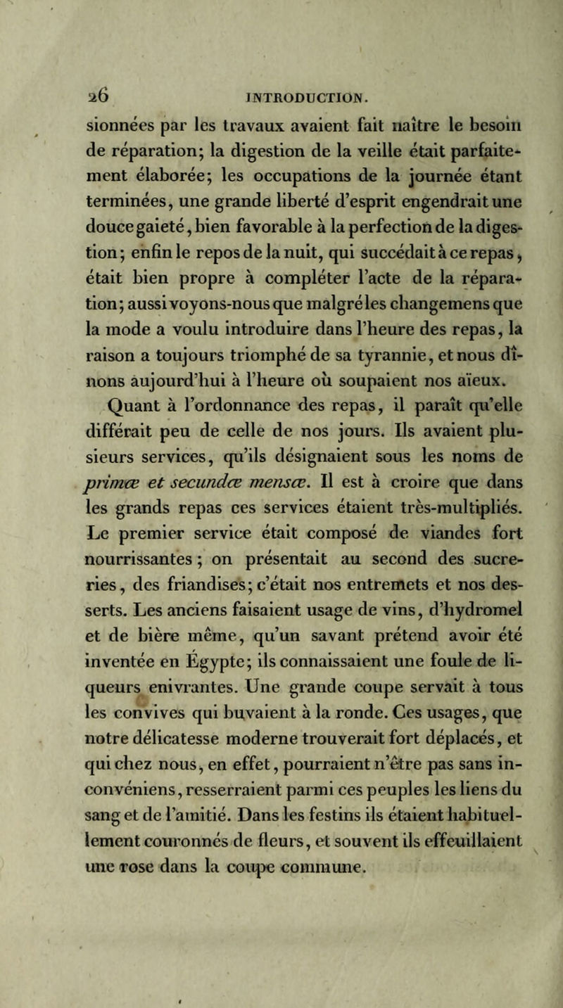sionnées par les travaux avaient fait naître le besoin de réparation; la digestion de la veille était parfaite¬ ment élaborée; les occupations de la journée étant terminées, une grande liberté d’esprit engendrait une douce gaieté, bien favorable à la perfection de la diges¬ tion; enfin le repos de la nuit, qui succédait à ce repas, était bien propre à compléter l’acte de la répara¬ tion; aussi voyons-nous que malgré les cliangemensque la mode a voulu introduire dans l’heure des repas, la raison a toujours triomphé de sa tyrannie, et nous dî¬ nons aujourd’hui à l’heure où soupaicnt nos aïeux. Quant à l’ordonnance des repas, il paraît qu’elle différait peu de celle de nos jours. Ils avaient plu¬ sieurs services, qu’ils désignaient sous les noms de primœ et secundœ mensœ. Il est à croire que dans les grands repas ces services étaient très-multipliés. Le premier service était composé de viandes fort nourrissantes ; on présentait au second des sucre¬ ries, des friandises; c’était nos entremets et nos des¬ serts. Les anciens faisaient usage de vins, d’hydromel et de bière même, qu’un savant prétend avoir été inventée en Égypte; ils connaissaient une foule de li¬ queurs enivrantes. Une grande coupe servait à tous les convives qui buvaient à la ronde. Ces usages, que notre délicatesse moderne trouverait fort déplacés, et qui chez nous, en effet, pourraient n’être pas sans in- convéniens, resserraient parmi ces peuples les liens du sang et de l’amitié. Dans les festins ils étaient habituel¬ lement couronnés de fleurs, et souvent ils effeuillaient une rose dans la coupe commune.