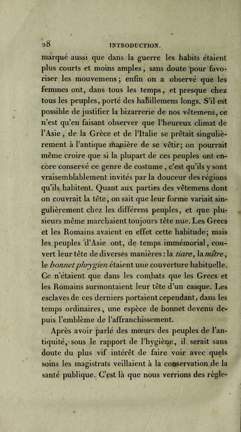 marqué aussi que dans la guerre les habits étaient plus courts et moins amples, sans doute pour favo¬ riser les mouvemens ; enfin on a observé que les femmes ont, dans tous les temps, et presque chez tous les peuples, porté des haBillemens longs. S’il est possible de justifier la bizarrerie de nos vêtemens, ce n’est qu’en faisant observer que l’heureux climat de l’Asie, de la Grèce et de l’Italie se prêtait singuliè¬ rement à l’antique manière de se vêtir; on pourrait même croire que si la plupart de ces peuples ont en¬ core conservé ce genre de costume, c’est qu’ils y sont vraisemblablement invités par la douceur des régions qu’ils habitent. Quant aux parties des vêtemens dont on couvrait la tête, on sait que leur forme variait sin¬ gulièrement chez les différens peuples, et que plu¬ sieurs même marchaient toujours tête nue. Les Grecs et les Romains avaient en effet cette habitude; mais les peuples d’Asie ont, de temps immémorial, cou¬ vert leur tête de diverses manières : la tiare, la mitre, le bonnet phrygien étaient une couverture habituelle. Ce n’étaient que dans les comfiats que les Grecs et les Romains surmontaient leur tête d’un casque. Les esclaves de ces derniers portaient cependant, dans les temps ordinaires, une espèce de bonnet devenu de¬ puis l’emblème de l’affranchissement. Après avoir parlé des mœurs des peuples de l’an¬ tiquité, sous le rapport de l’hygiène, il serait sans doute du plus vif intérêt de faire voir avec quels soins les magistrats veillaient à la conservation de la santé publique. C’est là que nous verrions des règle-