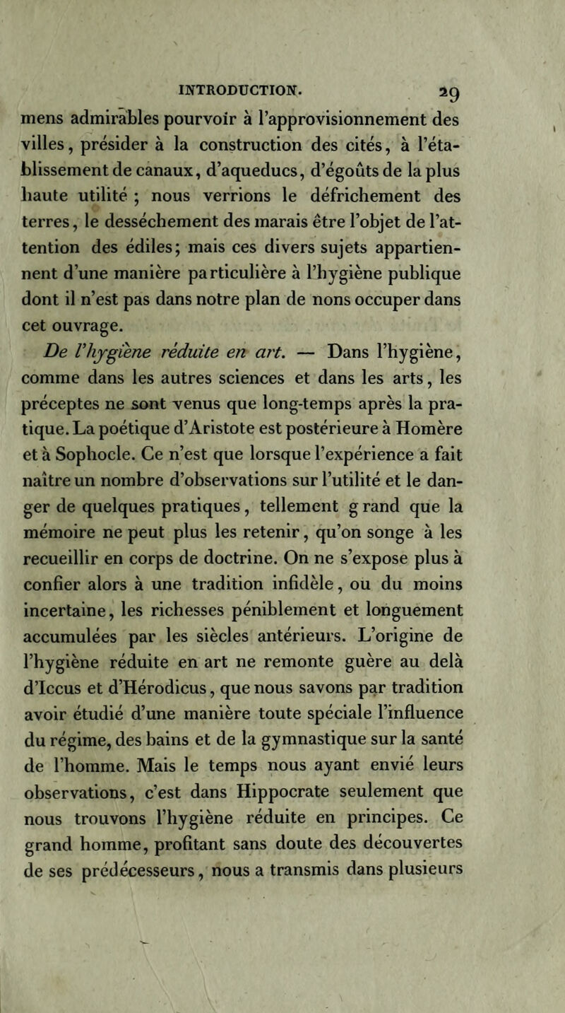 mens admirables pourvoir à l’approvisionnement des villes, présider à la construction des cités, à l’éta¬ blissement de canaux, d’aqueducs, d’égoûts de la plus haute utilité ; nous verrions le défrichement des terres, le dessèchement des marais être l’objet de l’at¬ tention des édiles; mais ces divers sujets appartien¬ nent d’une manière particulière à l’hygiène publique dont il n’est pas dans notre plan de nons occuper dans cet ouvrage. De Vhygiène réduite en art. — Dans l’hygiène, comme dans les autres sciences et dans les arts, les préceptes ne sont venus que long-temps après la pra¬ tique. La poétique d’Aristote est postérieure à Homère et à Sophocle. Ce n’est que lorsque l’expérience a fait naître un nombre d’observations sur l’utilité et le dan¬ ger de quelques pratiques, tellement g rand que la mémoire ne peut plus les retenir, qu’on songe à les recueillir en corps de doctrine. On ne s’expose plus à confier alors à une tradition infidèle, ou du moins incertaine, les richesses péniblement et longuement accumulées par les siècles antérieurs. L’origine de l’hygiène réduite en art ne remonte guère au delà d’Iccus et d’Hérodicus, que nous savons par tradition avoir étudié d’une manière toute spéciale l’influence du régime, des bains et de la gymnastique sur la santé de l’homme. Mais le temps nous ayant envié leurs observations, c’est dans Hippocrate seulement que nous trouvons l’hygiène réduite en principes. Ce grand homme, profitant sans doute des découvertes de ses prédécesseurs, nous a transmis dans plusieurs