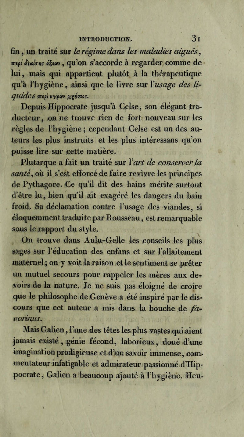 fin, un traité sur le régime dans les maladies aiguës, jrtfl ô%s®», qu’on s’accorde à regarder comme de lui, mais qui appartient plutôt à la thérapeutique qu’à l’hygiène, ainsi que le livre sur Y usage des li¬ quides irtp) vypav %ç&gt;)trtoç. Depuis Hippocrate jusqu’à Celse, son élégant tra¬ ducteur , on ne trouve rien de fort nouveau sur les règles de l’hygiène ; cependant Celse est un des au¬ teurs les plus instruits et les plus intéressans qu’on puisse lire sur cette matière. Plutarque a fait un traité sur Y art de conserver la santé, où il s’est efforcé de faire revivre les principes de Pythagore. Ce qu’il dit des hains mérite surtout d’être lu, bien qu’il ait exagéré les dangers du bain froid. Sa déclamation contre l’usage des viandes, si éloquemment traduite par Rousseau, est remarquable sous le rapport du style. On trouve dans Aulu-Gelle les conseils les plus sages sur l’éducation des enfans et sur l’allaitement maternel ; on y voit la raison elle sentiment se prêter un mutuel secours pour rappeler les mères aux de¬ voirs de la nature. Je ne suis pas éloigné de croire que le philosophe de Genève a été inspiré par le dis¬ cours que cet auteur a mis dans la bouche de fa- vorinus. Mais Galien, l’une des têtes les plus vastes qui aient jamais existé, génie fécond, laborieux, doué d’une imagination prodigieuse et d’un savoir immense, com¬ mentateur infatigable et admirateur passionné d’Iiip- pocrate , Galien a beauooup ajouté à l’hygiène. Heu-