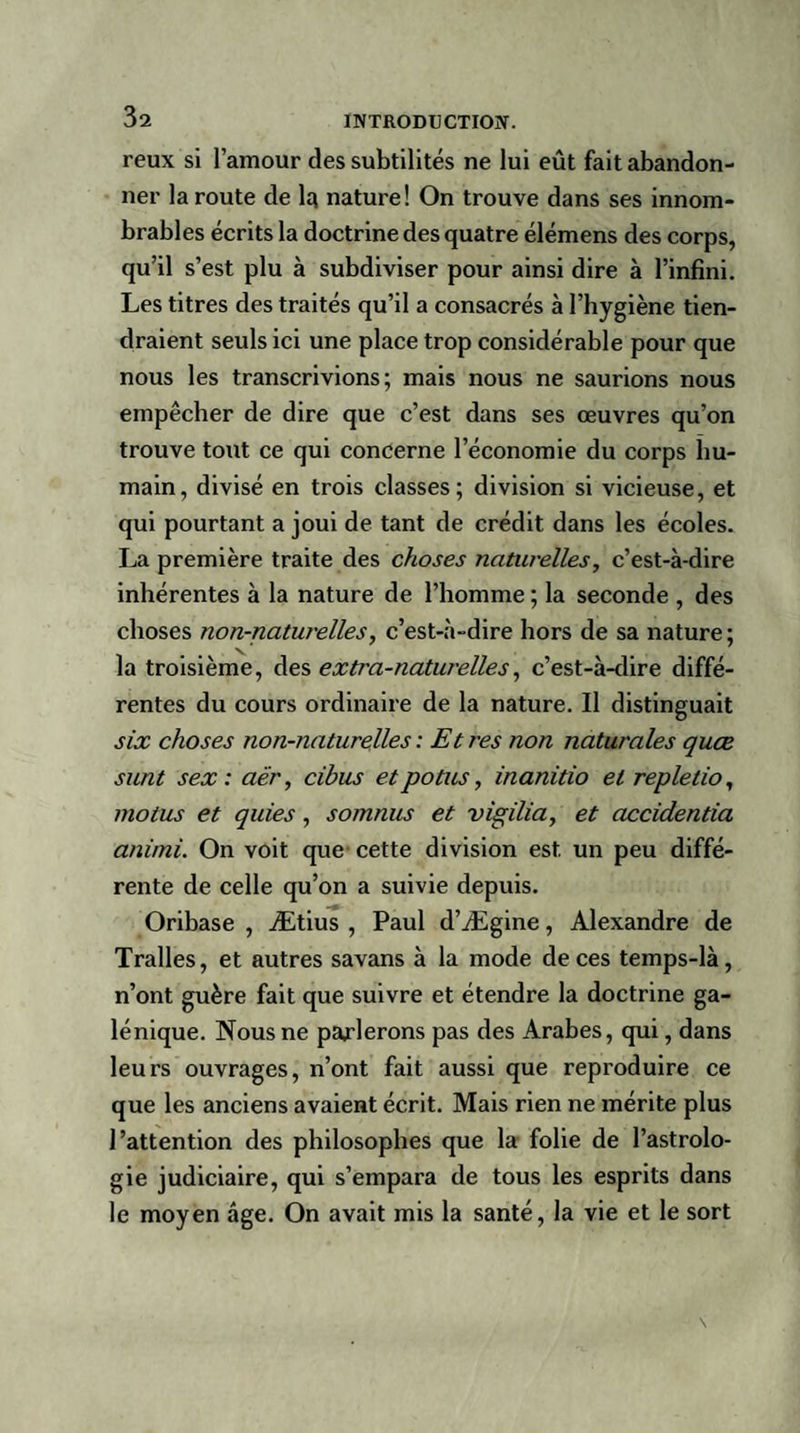 reux si l’amour des subtilités ne lui eût fait abandon¬ ner la route de 1r nature! On trouve dans ses innom¬ brables écrits la doctrine des quatre élémens des corps, qu’il s’est plu à subdiviser pour ainsi dire à l’infini. Les titres des traités qu’il a consacrés à l’hygiène tien¬ draient seuls ici une place trop considérable pour que nous les transcrivions; mais nous ne saurions nous empêcher de dire que c’est dans ses œuvres qu’on trouve tout ce qui concerne l’économie du corps hu¬ main, divisé en trois classes; division si vicieuse, et qui pourtant a joui de tant de crédit dans les écoles. La première traite des choses naturelles, c’est-à-dire inhérentes à la nature de l’homme ; la seconde , des choses non-naturelles, c’est-à-dire hors de sa nature; la troisième, des extra-naturelles, c’est-à-dire diffé¬ rentes du cours ordinaire de la nature. Il distinguait six choses non-naturelles: Etres non naturales quæ sunt sex : aër, cibus etpotus, inanitio et repletio, motus et quies, somnus et vigilia, et accidentia animi. On voit que cette division est. un peu diffé¬ rente de celle qu’on a suivie depuis. Oribase , Ætius , Paul d’Ægine, Alexandre de Tralles, et autres savans à la mode de ces temps-là, n’ont guère fait que suivre et étendre la doctrine ga¬ lénique. Nous ne parlerons pas des Arabes, qui, dans leurs ouvrages, n’ont fait aussi que reproduire ce que les anciens avaient écrit. Mais rien ne mérite plus l’attention des philosophes que la folie de l’astrolo¬ gie judiciaire, qui s’empara de tous les esprits dans le moyen âge. On avait mis la santé, la vie et le sort