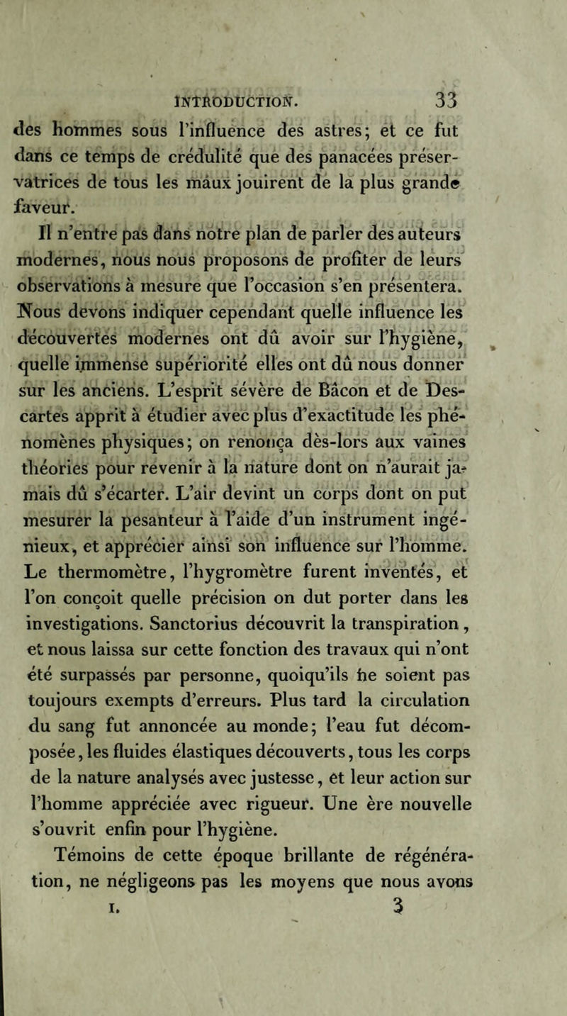 des hommes sous l’influence des astres; et ce fut dans ce temps de crédulité que des panacées préser¬ vatrices de tous les maux jouirent de la plus grande faveur. Il n’entre pas dans notre plan de parler des auteurs modernes, nous nous proposons de profiter de leurs observations à mesure que l’occasion s’en présentera. Nous devons indiquer cependant quelle influence les découvertes modernes ont dû avoir sur l’hygiène, quelle immense supériorité elles ont dû nous donner sur les anciens. L’esprit sévère de Bacon et de Des¬ cartes apprit à étudier avec plus d’exactitude les phé¬ nomènes physiques; on renonça dès-lors aux vaines théories pour revenir à la nature dont on n’aurait ja? mais dû s’écarter. L’air devint un corps dont on put mesurer la pesanteur à l’aide d’un instrument ingé¬ nieux, et apprécier ainsi son influence sur l’homme. Le thermomètre, l’hygromètre furent inventés, et l’on conçoit quelle précision on dut porter dans les investigations. Sanctorius découvrit la transpiration , et nous laissa sur cette fonction des travaux qui n’ont été surpassés par personne, quoiqu’ils he soient pas toujours exempts d’erreurs. Plus tard la circulation du sang fut annoncée au monde; l’eau fut décom¬ posée , les fluides élastiques découverts, tous les corps de la nature analysés avec justesse, et leur action sur l’homme appréciée avec rigueur. Une ère nouvelle s’ouvrit enfin pour l’hygiène. Témoins de cette époque brillante de régénéra¬ tion, ne négligeons pas les moyens que nous avons i. 3