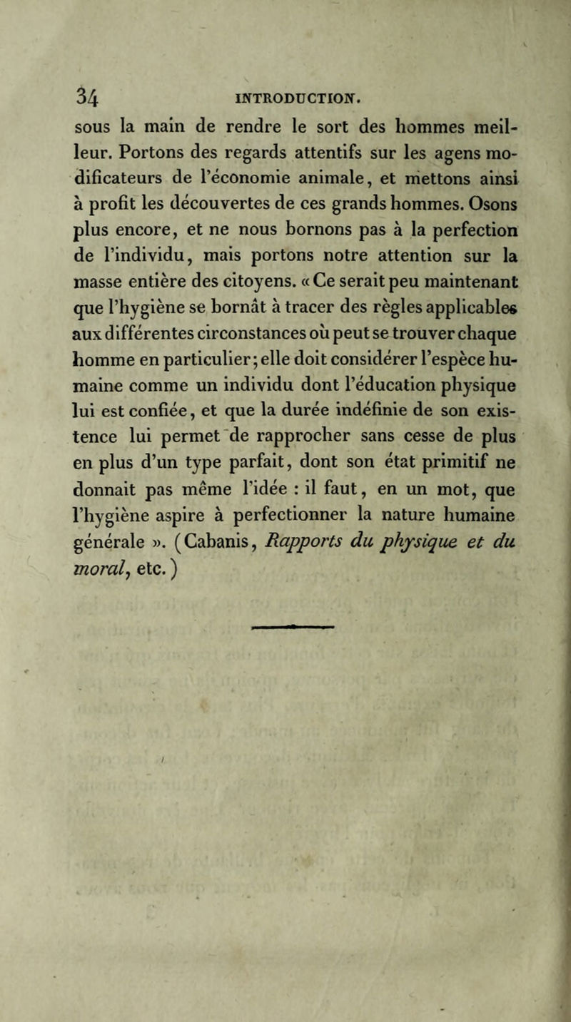 sous la main de rendre le sort des hommes meil¬ leur. Portons des regards attentifs sur les agens mo¬ dificateurs de l’économie animale, et mettons ainsi à profit les découvertes de ces grands hommes. Osons plus encore, et ne nous bornons pas à la perfection de l’individu, mais portons notre attention sur la masse entière des citoyens. « Ce serait peu maintenant que l’hygiène se bornât à tracer des règles applicables aux différentes circonstances où peut se trouver chaque homme en particulier; elle doit considérer l’espèce hu¬ maine comme un individu dont l’éducation physique lui est confiée, et que la durée indéfinie de son exis¬ tence lui permet de rapprocher sans cesse de plus en plus d’un type parfait, dont son état primitif ne donnait pas même l’idée : il faut, en un mot, que l’hygiène aspire à perfectionner la nature humaine générale ». (Cabanis, Rapports du physique, et du moral, etc. )