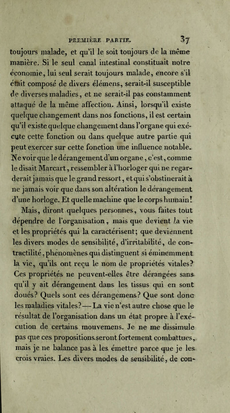 toujours malade, et qu’il le soit toujours de la meme manière. Si le seul canal intestinal constituait notre économie, lui seul serait toujours malade, encore s’il était composé de divers élémens, serait-il susceptible de diverses maladies, et ne serait-il pas constamment attaqué de la même affection. Ainsi, lorsqu’il existe quelque changement dans nos fonctions, il est certain qu’il existe quelque changement dans l’organe qui exé¬ cute cette fonction ou dans quelque autre partie qui peut exercer sur cette fonction une influence notable. Ne voir que le dérangement d’un organe, c’est, comme le disait Marcart, ressembler à l’horloger qui ne regar¬ derait jamais que le grand ressort, et qui s’obstinerait à ne jamais voir que dans son altération le dérangement d’une horloge. Et quelle machine que le corps humainî Mais, diront quelques personnes, vous faites tout dépendre de l’organisation, mais que devient la vie et les propriétés qui la caractérisent; que deviennent les divers modes de sensibilité, d’irritabilité, de con¬ tractilité , phénomènes qui distinguent si éminemment la vie, qu’ils ont reçu le nom de propriétés vitales? Ces propriétés ne peuvent-elles être dérangées sans qu’il y ait dérangement dans les tissus qui en sont doués? Quels sont ces dérangemens? Que sont donc les maladies vitales? — La vie n’est autre chose que le résultat de l’organisation dans un état propre à l’exé¬ cution de certains mouvemens. Je ne me dissimule pas que ces propositionsseront fortement combattues, mais je ne balance pas à les émettre parce que je les crois vraies. Les divers modes de sensibilité, de con-